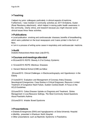 Page 3 of 4

Teaching
I helped my junior colleagues particularly in clinical aspects of medicine.
Furthermore, I was involved in community activities as: 2011 El-Salama, Sudan
(Rural Residency attachment), which helped in raising public health awareness in
the community, charity clinics, and research because you might discover some
clinical issues throw these activities.
Publications
♦ Local publication: smoking and cardiovascular diseases, benefits of breastfeeding,
which were published on the local newspapers and it were printed in the form of
fliers.
♦ I am in a process of writing some cases in respiratory and cardiovascular medicine.
Audit
Diabetic Ketoacidosis these days (July-2015).
Courses and meetingsattended
♦ 05/June/2015 RCPE: Obesity A 21st Century Epidemic
♦ 12/June/2015 RCPE: Infectious Diseases
♦ Harvard Medical School (CME) as follow:
20/June/2015: Clinical Challenges in Electrocardiography and Hypertension in the
Elderly
21/June/2015: Evaluation and Management of Coronary Artery Disease,
Neurological Emergencies: Case Studies in Critical Diagnoses, Resource Limited
Treatment of Congestive Heart Failure, Sudden Cardiac Death: A Focus on the
ACLS Guidelines
22/June/2015: Celiac Disease: Update on Diagnosis and Treatment, Stroke
Management in Low-Resource Settings, The Most Commonly Asked Questions
About Paediatric Asthma
23/June/2015: Irritable Bowel Syndrome
Presentations
♦ Diabetic Emergencies (DKA) and hypoglycaemia at Soba University Hospital.
♦ Infertility, presented in Khartoum North Hospital.
♦ Other presentations such as Nephrotic Syndrome in Paediatrics.
 