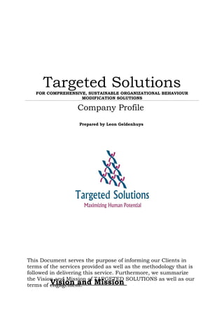 Targeted SolutionsFOR COMPREHENSIVE, SUSTAINABLE ORGANIZATIONAL BEHAVIOUR
MODIFICATION SOLUTIONS
Company Profile
Prepared by Leon Geldenhuys
Vision and Mission
This Document serves the purpose of informing our Clients in
terms of the services provided as well as the methodology that is
followed in delivering this service. Furthermore, we summarize
the Vision and Mission of TARGETED SOLUTIONS as well as our
terms of engagement.
 