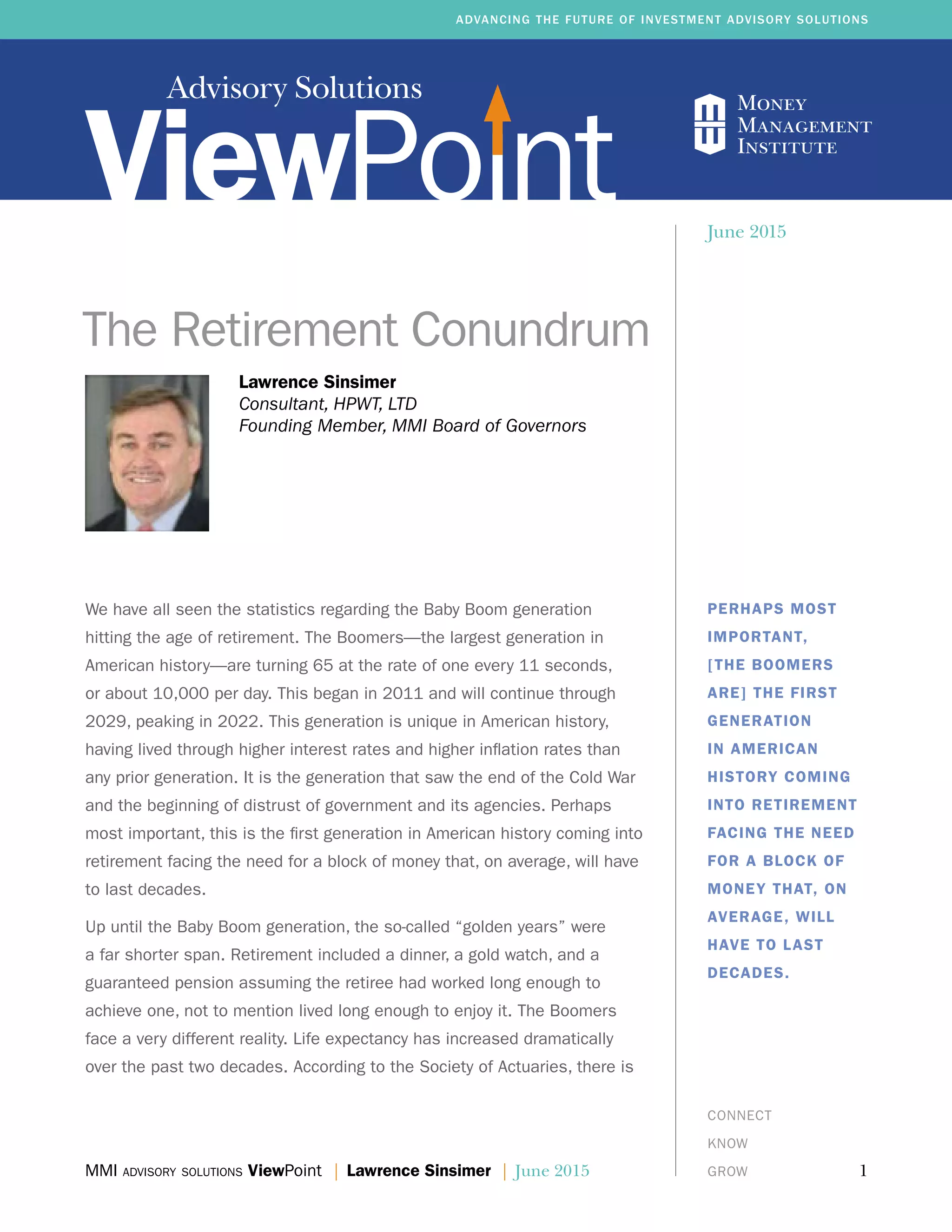 Advisory Solutions
MMI advisory solutions ViewPoint | Lawrence Sinsimer | June 2015	 1
ADVANCING THE FUTURE OF INVESTMENT ADVISORY SOLUTIONS
CONNECT
KNOW
GROW
Lawrence Sinsimer
Consultant, HPWT, LTD
Founding Member, MMI Board of Governors
The Retirement Conundrum
PERHAPS MOST
IMPORTANT,
[THE BOOMERS
ARE] THE FIRST
GENERATION
IN AMERICAN
HISTORY COMING
INTO RETIREMENT
FACING THE NEED
FOR A BLOCK OF
MONEY THAT, ON
AVERAGE, WILL
HAVE TO LAST
DECADES.
June 2015
We have all seen the statistics regarding the Baby Boom generation
hitting the age of retirement. The Boomers—the largest generation in
American history—are turning 65 at the rate of one every 11 seconds,
or about 10,000 per day. This began in 2011 and will continue through
2029, peaking in 2022. This generation is unique in American history,
having lived through higher interest rates and higher inflation rates than
any prior generation. It is the generation that saw the end of the Cold War
and the beginning of distrust of government and its agencies. Perhaps
most important, this is the first generation in American history coming into
retirement facing the need for a block of money that, on average, will have
to last decades.
Up until the Baby Boom generation, the so-called “golden years” were
a far shorter span. Retirement included a dinner, a gold watch, and a
guaranteed pension assuming the retiree had worked long enough to
achieve one, not to mention lived long enough to enjoy it. The Boomers
face a very different reality. Life expectancy has increased dramatically
over the past two decades. According to the Society of Actuaries, there is
 