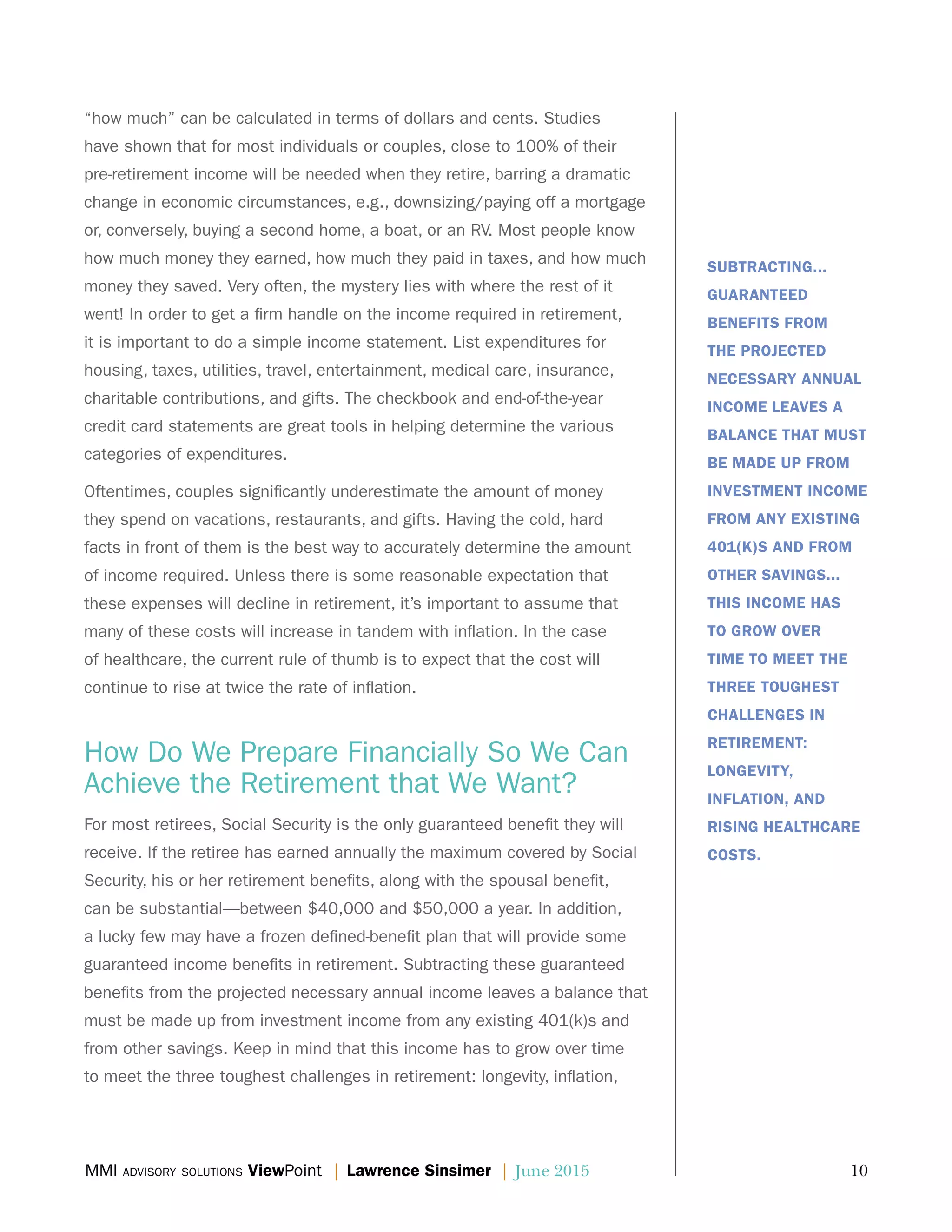 MMI advisory solutions ViewPoint | Lawrence Sinsimer | June 2015	 10
“how much” can be calculated in terms of dollars and cents. Studies
have shown that for most individuals or couples, close to 100% of their
pre-retirement income will be needed when they retire, barring a dramatic
change in economic circumstances, e.g., downsizing/paying off a mortgage
or, conversely, buying a second home, a boat, or an RV. Most people know
how much money they earned, how much they paid in taxes, and how much
money they saved. Very often, the mystery lies with where the rest of it
went! In order to get a firm handle on the income required in retirement,
it is important to do a simple income statement. List expenditures for
housing, taxes, utilities, travel, entertainment, medical care, insurance,
charitable contributions, and gifts. The checkbook and end-of-the-year
credit card statements are great tools in helping determine the various
categories of expenditures.
Oftentimes, couples significantly underestimate the amount of money
they spend on vacations, restaurants, and gifts. Having the cold, hard
facts in front of them is the best way to accurately determine the amount
of income required. Unless there is some reasonable expectation that
these expenses will decline in retirement, it’s important to assume that
many of these costs will increase in tandem with inflation. In the case
of healthcare, the current rule of thumb is to expect that the cost will
continue to rise at twice the rate of inflation.
How Do We Prepare Financially So We Can
Achieve the Retirement that We Want?
For most retirees, Social Security is the only guaranteed benefit they will
receive. If the retiree has earned annually the maximum covered by Social
Security, his or her retirement benefits, along with the spousal benefit,
can be substantial—between $40,000 and $50,000 a year. In addition,
a lucky few may have a frozen defined-benefit plan that will provide some
guaranteed income benefits in retirement. Subtracting these guaranteed
benefits from the projected necessary annual income leaves a balance that
must be made up from investment income from any existing 401(k)s and
from other savings. Keep in mind that this income has to grow over time
to meet the three toughest challenges in retirement: longevity, inflation,
SUBTRACTING...
GUARANTEED
BENEFITS FROM
THE PROJECTED
NECESSARY ANNUAL
INCOME LEAVES A
BALANCE THAT MUST
BE MADE UP FROM
INVESTMENT INCOME
FROM ANY EXISTING
401(K)S AND FROM
OTHER SAVINGS...
THIS INCOME HAS
TO GROW OVER
TIME TO MEET THE
THREE TOUGHEST
CHALLENGES IN
RETIREMENT:
LONGEVITY,
INFLATION, AND
RISING HEALTHCARE
COSTS.
 