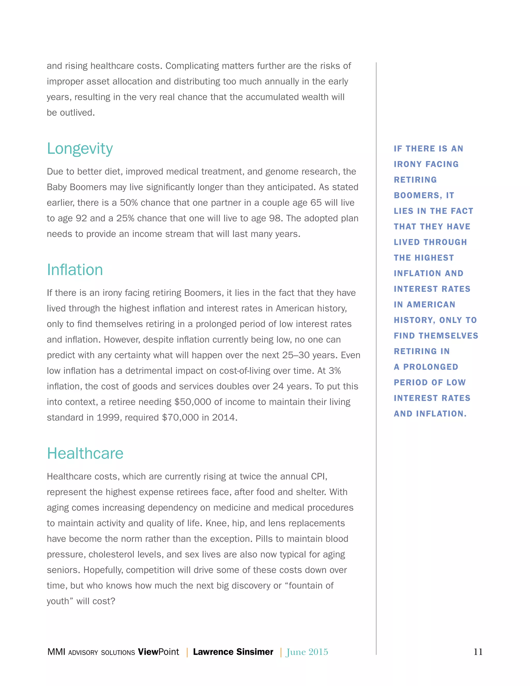 MMI advisory solutions ViewPoint | Lawrence Sinsimer | June 2015	 11
and rising healthcare costs. Complicating matters further are the risks of
improper asset allocation and distributing too much annually in the early
years, resulting in the very real chance that the accumulated wealth will
be outlived.
Longevity
Due to better diet, improved medical treatment, and genome research, the
Baby Boomers may live significantly longer than they anticipated. As stated
earlier, there is a 50% chance that one partner in a couple age 65 will live
to age 92 and a 25% chance that one will live to age 98. The adopted plan
needs to provide an income stream that will last many years.
Inflation
If there is an irony facing retiring Boomers, it lies in the fact that they have
lived through the highest inflation and interest rates in American history,
only to find themselves retiring in a prolonged period of low interest rates
and inflation. However, despite inflation currently being low, no one can
predict with any certainty what will happen over the next 25–30 years. Even
low inflation has a detrimental impact on cost-of-living over time. At 3%
inflation, the cost of goods and services doubles over 24 years. To put this
into context, a retiree needing $50,000 of income to maintain their living
standard in 1999, required $70,000 in 2014.
Healthcare
Healthcare costs, which are currently rising at twice the annual CPI,
represent the highest expense retirees face, after food and shelter. With
aging comes increasing dependency on medicine and medical procedures
to maintain activity and quality of life. Knee, hip, and lens replacements
have become the norm rather than the exception. Pills to maintain blood
pressure, cholesterol levels, and sex lives are also now typical for aging
seniors. Hopefully, competition will drive some of these costs down over
time, but who knows how much the next big discovery or “fountain of
youth” will cost?
IF THERE IS AN
IRONY FACING
RETIRING
BOOMERS, IT
LIES IN THE FACT
THAT THEY HAVE
LIVED THROUGH
THE HIGHEST
INFLATION AND
INTEREST RATES
IN AMERICAN
HISTORY, ONLY TO
FIND THEMSELVES
RETIRING IN
A PROLONGED
PERIOD OF LOW
INTEREST RATES
AND INFLATION.
 