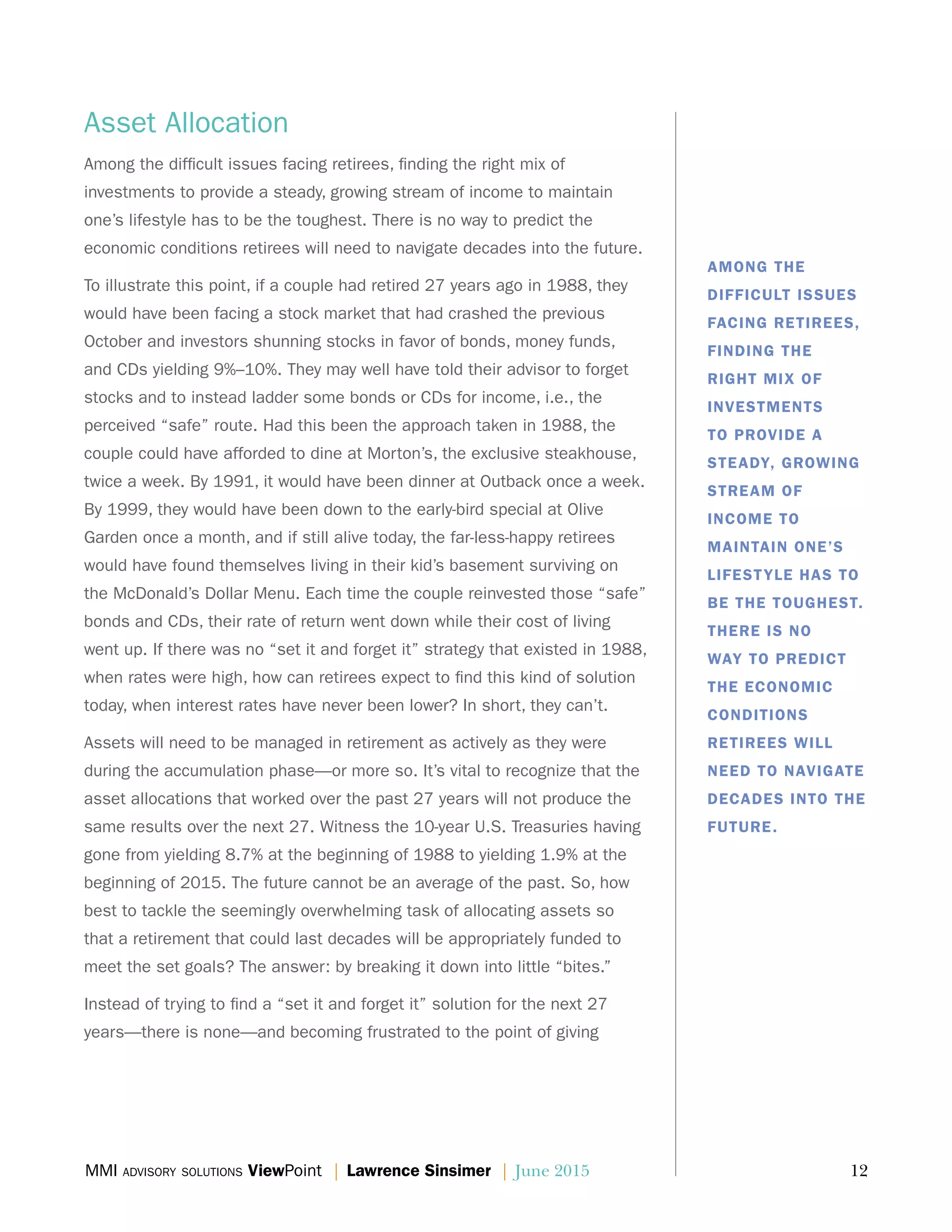 MMI advisory solutions ViewPoint | Lawrence Sinsimer | June 2015	 12
Asset Allocation
Among the difficult issues facing retirees, finding the right mix of
investments to provide a steady, growing stream of income to maintain
one’s lifestyle has to be the toughest. There is no way to predict the
economic conditions retirees will need to navigate decades into the future.
To illustrate this point, if a couple had retired 27 years ago in 1988, they
would have been facing a stock market that had crashed the previous
October and investors shunning stocks in favor of bonds, money funds,
and CDs yielding 9%–10%. They may well have told their advisor to forget
stocks and to instead ladder some bonds or CDs for income, i.e., the
perceived “safe” route. Had this been the approach taken in 1988, the
couple could have afforded to dine at Morton’s, the exclusive steakhouse,
twice a week. By 1991, it would have been dinner at Outback once a week.
By 1999, they would have been down to the early-bird special at Olive
Garden once a month, and if still alive today, the far-less-happy retirees
would have found themselves living in their kid’s basement surviving on
the McDonald’s Dollar Menu. Each time the couple reinvested those “safe”
bonds and CDs, their rate of return went down while their cost of living
went up. If there was no “set it and forget it” strategy that existed in 1988,
when rates were high, how can retirees expect to find this kind of solution
today, when interest rates have never been lower? In short, they can’t.
Assets will need to be managed in retirement as actively as they were
during the accumulation phase—or more so. It’s vital to recognize that the
asset allocations that worked over the past 27 years will not produce the
same results over the next 27. Witness the 10-year U.S. Treasuries having
gone from yielding 8.7% at the beginning of 1988 to yielding 1.9% at the
beginning of 2015. The future cannot be an average of the past. So, how
best to tackle the seemingly overwhelming task of allocating assets so
that a retirement that could last decades will be appropriately funded to
meet the set goals? The answer: by breaking it down into little “bites.”
Instead of trying to find a “set it and forget it” solution for the next 27
years—there is none—and becoming frustrated to the point of giving
AMONG THE
DIFFICULT ISSUES
FACING RETIREES,
FINDING THE
RIGHT MIX OF
INVESTMENTS
TO PROVIDE A
STEADY, GROWING
STREAM OF
INCOME TO
MAINTAIN ONE’S
LIFESTYLE HAS TO
BE THE TOUGHEST.
THERE IS NO
WAY TO PREDICT
THE ECONOMIC
CONDITIONS
RETIREES WILL
NEED TO NAVIGATE
DECADES INTO THE
FUTURE.
 