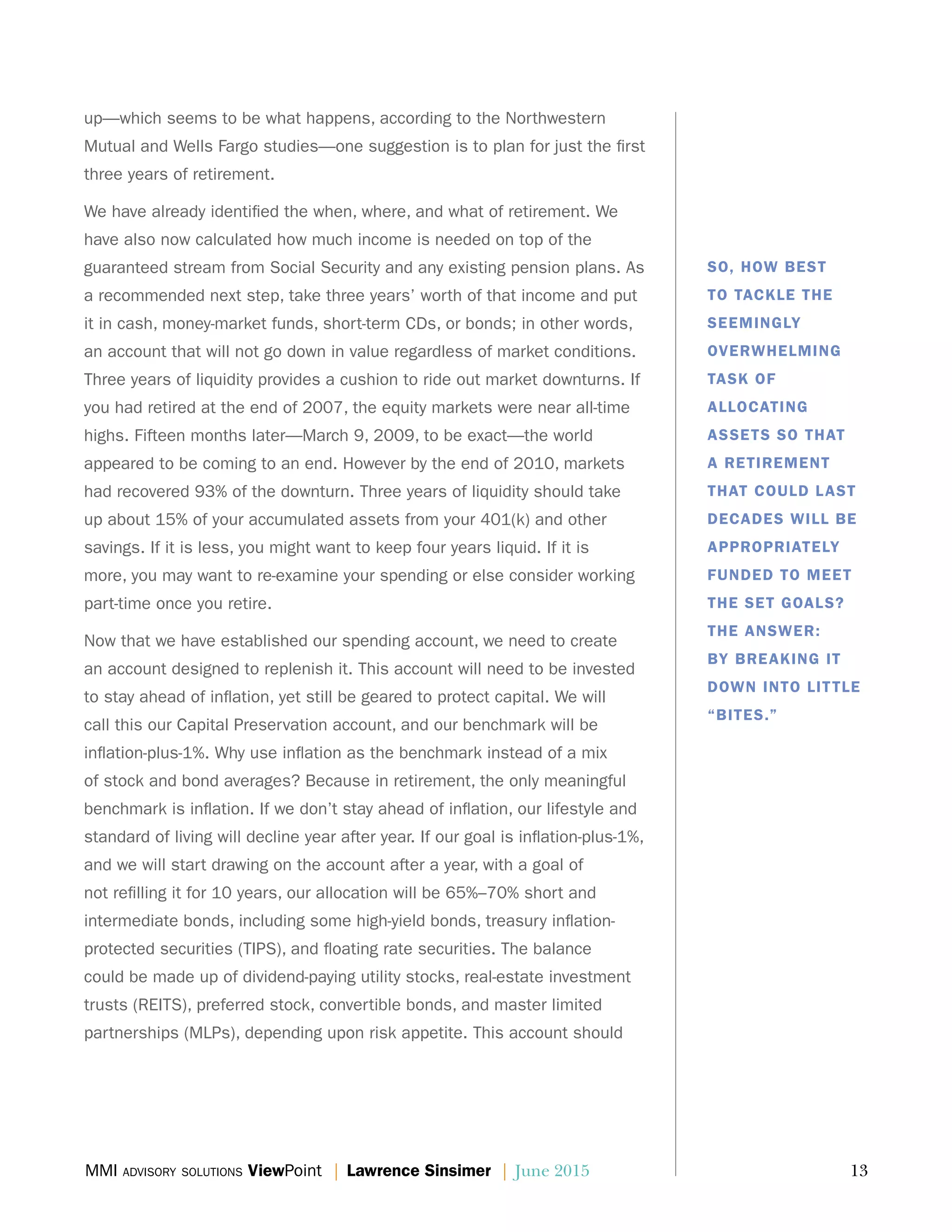 MMI advisory solutions ViewPoint | Lawrence Sinsimer | June 2015	 13
up—which seems to be what happens, according to the Northwestern
Mutual and Wells Fargo studies—one suggestion is to plan for just the first
three years of retirement.
We have already identified the when, where, and what of retirement. We
have also now calculated how much income is needed on top of the
guaranteed stream from Social Security and any existing pension plans. As
a recommended next step, take three years’ worth of that income and put
it in cash, money-market funds, short-term CDs, or bonds; in other words,
an account that will not go down in value regardless of market conditions.
Three years of liquidity provides a cushion to ride out market downturns. If
you had retired at the end of 2007, the equity markets were near all-time
highs. Fifteen months later—March 9, 2009, to be exact—the world
appeared to be coming to an end. However by the end of 2010, markets
had recovered 93% of the downturn. Three years of liquidity should take
up about 15% of your accumulated assets from your 401(k) and other
savings. If it is less, you might want to keep four years liquid. If it is
more, you may want to re-examine your spending or else consider working
part-time once you retire.
Now that we have established our spending account, we need to create
an account designed to replenish it. This account will need to be invested
to stay ahead of inflation, yet still be geared to protect capital. We will
call this our Capital Preservation account, and our benchmark will be
inflation-plus-1%. Why use inflation as the benchmark instead of a mix
of stock and bond averages? Because in retirement, the only meaningful
benchmark is inflation. If we don’t stay ahead of inflation, our lifestyle and
standard of living will decline year after year. If our goal is inflation-plus-1%,
and we will start drawing on the account after a year, with a goal of
not refilling it for 10 years, our allocation will be 65%–70% short and
intermediate bonds, including some high-yield bonds, treasury inflation-
protected securities (TIPS), and floating rate securities. The balance
could be made up of dividend-paying utility stocks, real-estate investment
trusts (REITS), preferred stock, convertible bonds, and master limited
partnerships (MLPs), depending upon risk appetite. This account should
SO, HOW BEST
TO TACKLE THE
SEEMINGLY
OVERWHELMING
TASK OF
ALLOCATING
ASSETS SO THAT
A RETIREMENT
THAT COULD LAST
DECADES WILL BE
APPROPRIATELY
FUNDED TO MEET
THE SET GOALS?
THE ANSWER:
BY BREAKING IT
DOWN INTO LITTLE
“BITES.”
 