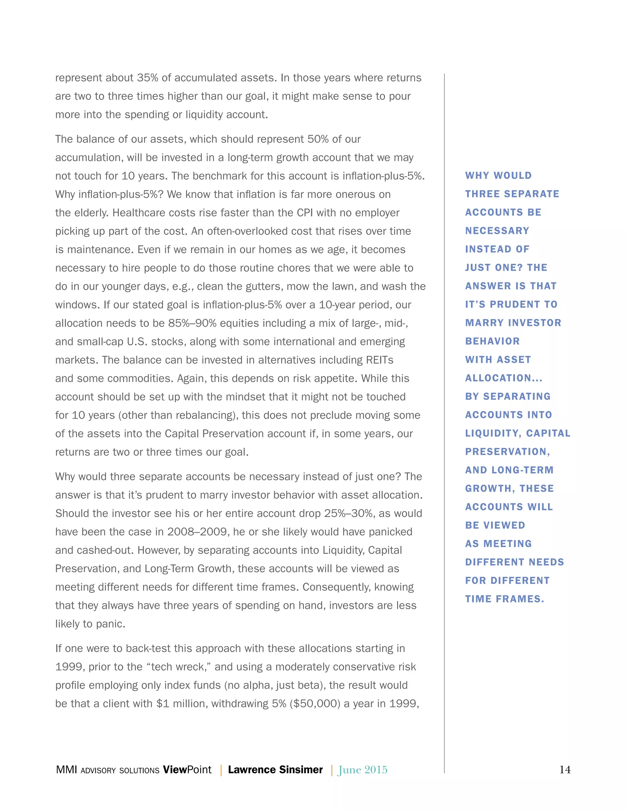MMI advisory solutions ViewPoint | Lawrence Sinsimer | June 2015	 14
represent about 35% of accumulated assets. In those years where returns
are two to three times higher than our goal, it might make sense to pour
more into the spending or liquidity account.
The balance of our assets, which should represent 50% of our
accumulation, will be invested in a long-term growth account that we may
not touch for 10 years. The benchmark for this account is inflation-plus-5%.
Why inflation-plus-5%? We know that inflation is far more onerous on
the elderly. Healthcare costs rise faster than the CPI with no employer
picking up part of the cost. An often-overlooked cost that rises over time
is maintenance. Even if we remain in our homes as we age, it becomes
necessary to hire people to do those routine chores that we were able to
do in our younger days, e.g., clean the gutters, mow the lawn, and wash the
windows. If our stated goal is inflation-plus-5% over a 10-year period, our
allocation needs to be 85%–90% equities including a mix of large-, mid-,
and small-cap U.S. stocks, along with some international and emerging
markets. The balance can be invested in alternatives including REITs
and some commodities. Again, this depends on risk appetite. While this
account should be set up with the mindset that it might not be touched
for 10 years (other than rebalancing), this does not preclude moving some
of the assets into the Capital Preservation account if, in some years, our
returns are two or three times our goal.
Why would three separate accounts be necessary instead of just one? The
answer is that it’s prudent to marry investor behavior with asset allocation.
Should the investor see his or her entire account drop 25%–30%, as would
have been the case in 2008–2009, he or she likely would have panicked
and cashed-out. However, by separating accounts into Liquidity, Capital
Preservation, and Long-Term Growth, these accounts will be viewed as
meeting different needs for different time frames. Consequently, knowing
that they always have three years of spending on hand, investors are less
likely to panic.
If one were to back-test this approach with these allocations starting in
1999, prior to the “tech wreck,” and using a moderately conservative risk
profile employing only index funds (no alpha, just beta), the result would
be that a client with $1 million, withdrawing 5% ($50,000) a year in 1999,
WHY WOULD
THREE SEPARATE
ACCOUNTS BE
NECESSARY
INSTEAD OF
JUST ONE? THE
ANSWER IS THAT
IT’S PRUDENT TO
MARRY INVESTOR
BEHAVIOR
WITH ASSET
ALLOCATION...
BY SEPARATING
ACCOUNTS INTO
LIQUIDITY, CAPITAL
PRESERVATION,
AND LONG-TERM
GROWTH, THESE
ACCOUNTS WILL
BE VIEWED
AS MEETING
DIFFERENT NEEDS
FOR DIFFERENT
TIME FRAMES.
 