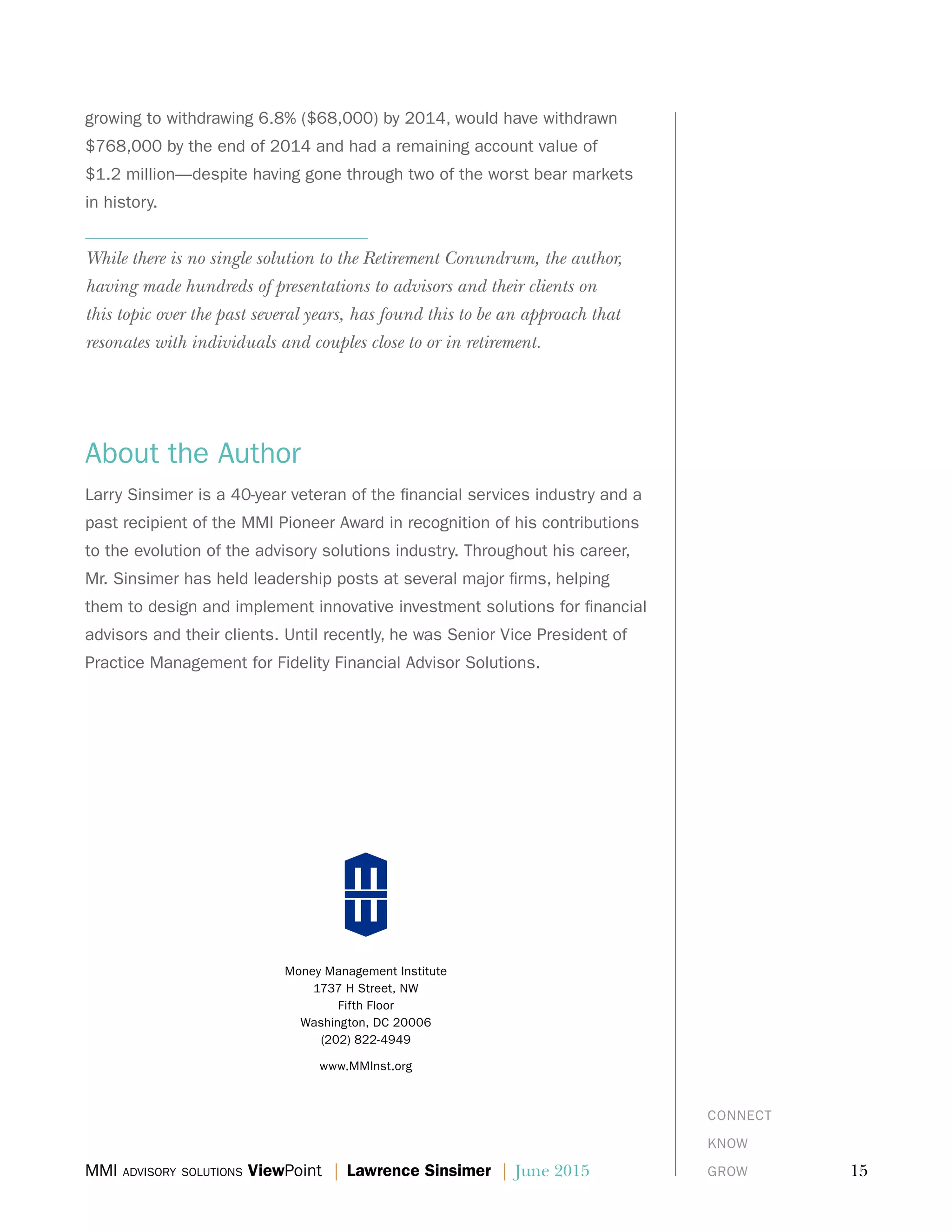 MMI advisory solutions ViewPoint | Lawrence Sinsimer | June 2015	 15
Money Management Institute
1737 H Street, NW
Fifth Floor
Washington, DC 20006
(202) 822-4949
www.MMInst.org
CONNECT
KNOW
GROW
growing to withdrawing 6.8% ($68,000) by 2014, would have withdrawn
$768,000 by the end of 2014 and had a remaining account value of
$1.2 million—despite having gone through two of the worst bear markets
in history.
While there is no single solution to the Retirement Conundrum, the author,
having made hundreds of presentations to advisors and their clients on
this topic over the past several years, has found this to be an approach that
resonates with individuals and couples close to or in retirement.
About the Author
Larry Sinsimer is a 40-year veteran of the financial services industry and a
past recipient of the MMI Pioneer Award in recognition of his contributions
to the evolution of the advisory solutions industry. Throughout his career,
Mr. Sinsimer has held leadership posts at several major firms, helping
them to design and implement innovative investment solutions for financial
advisors and their clients. Until recently, he was Senior Vice President of
Practice Management for Fidelity Financial Advisor Solutions.
 