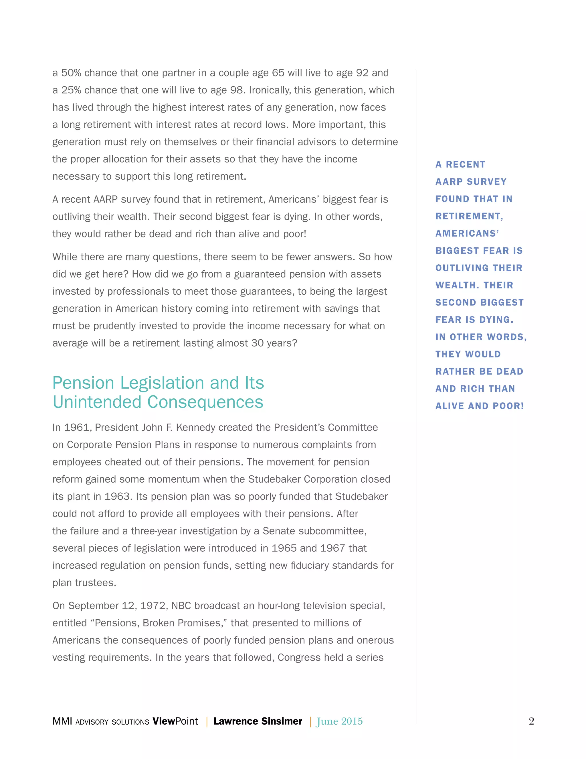 MMI advisory solutions ViewPoint | Lawrence Sinsimer | June 2015	 2
a 50% chance that one partner in a couple age 65 will live to age 92 and
a 25% chance that one will live to age 98. Ironically, this generation, which
has lived through the highest interest rates of any generation, now faces
a long retirement with interest rates at record lows. More important, this
generation must rely on themselves or their financial advisors to determine
the proper allocation for their assets so that they have the income
necessary to support this long retirement.
A recent AARP survey found that in retirement, Americans’ biggest fear is
outliving their wealth. Their second biggest fear is dying. In other words,
they would rather be dead and rich than alive and poor!
While there are many questions, there seem to be fewer answers. So how
did we get here? How did we go from a guaranteed pension with assets
invested by professionals to meet those guarantees, to being the largest
generation in American history coming into retirement with savings that
must be prudently invested to provide the income necessary for what on
average will be a retirement lasting almost 30 years?
Pension Legislation and Its
Unintended Consequences
In 1961, President John F. Kennedy created the President’s Committee
on Corporate Pension Plans in response to numerous complaints from
employees cheated out of their pensions. The movement for pension
reform gained some momentum when the Studebaker Corporation closed
its plant in 1963. Its pension plan was so poorly funded that Studebaker
could not afford to provide all employees with their pensions. After
the failure and a three-year investigation by a Senate subcommittee,
several pieces of legislation were introduced in 1965 and 1967 that
increased regulation on pension funds, setting new fiduciary standards for
plan trustees.
On September 12, 1972, NBC broadcast an hour-long television special,
entitled “Pensions, Broken Promises,” that presented to millions of
Americans the consequences of poorly funded pension plans and onerous
vesting requirements. In the years that followed, Congress held a series
A RECENT
AARP SURVEY
FOUND THAT IN
RETIREMENT,
AMERICANS’
BIGGEST FEAR IS
OUTLIVING THEIR
WEALTH. THEIR
SECOND BIGGEST
FEAR IS DYING.
IN OTHER WORDS,
THEY WOULD
RATHER BE DEAD
AND RICH THAN
ALIVE AND POOR!
 