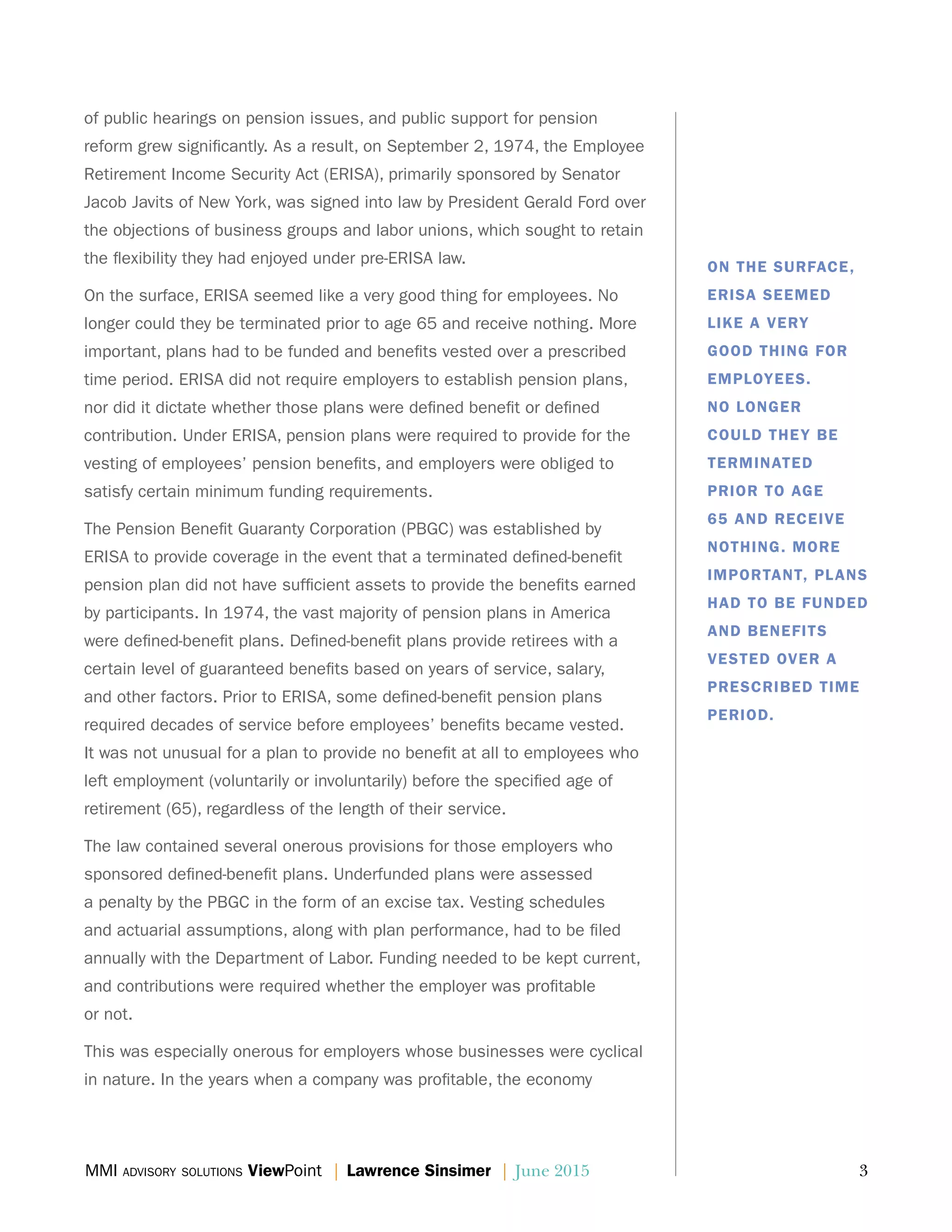 MMI advisory solutions ViewPoint | Lawrence Sinsimer | June 2015	 3
of public hearings on pension issues, and public support for pension
reform grew significantly. As a result, on September 2, 1974, the Employee
Retirement Income Security Act (ERISA), primarily sponsored by Senator
Jacob Javits of New York, was signed into law by President Gerald Ford over
the objections of business groups and labor unions, which sought to retain
the flexibility they had enjoyed under pre-ERISA law.
On the surface, ERISA seemed like a very good thing for employees. No
longer could they be terminated prior to age 65 and receive nothing. More
important, plans had to be funded and benefits vested over a prescribed
time period. ERISA did not require employers to establish pension plans,
nor did it dictate whether those plans were defined benefit or defined
contribution. Under ERISA, pension plans were required to provide for the
vesting of employees’ pension benefits, and employers were obliged to
satisfy certain minimum funding requirements.
The Pension Benefit Guaranty Corporation (PBGC) was established by
ERISA to provide coverage in the event that a terminated defined-benefit
pension plan did not have sufficient assets to provide the benefits earned
by participants. In 1974, the vast majority of pension plans in America
were defined-benefit plans. Defined-benefit plans provide retirees with a
certain level of guaranteed benefits based on years of service, salary,
and other factors. Prior to ERISA, some defined-benefit pension plans
required decades of service before employees’ benefits became vested.
It was not unusual for a plan to provide no benefit at all to employees who
left employment (voluntarily or involuntarily) before the specified age of
retirement (65), regardless of the length of their service.
The law contained several onerous provisions for those employers who
sponsored defined-benefit plans. Underfunded plans were assessed
a penalty by the PBGC in the form of an excise tax. Vesting schedules
and actuarial assumptions, along with plan performance, had to be filed
annually with the Department of Labor. Funding needed to be kept current,
and contributions were required whether the employer was profitable
or not.
This was especially onerous for employers whose businesses were cyclical
in nature. In the years when a company was profitable, the economy
ON THE SURFACE,
ERISA SEEMED
LIKE A VERY
GOOD THING FOR
EMPLOYEES.
NO LONGER
COULD THEY BE
TERMINATED
PRIOR TO AGE
65 AND RECEIVE
NOTHING. MORE
IMPORTANT, PLANS
HAD TO BE FUNDED
AND BENEFITS
VESTED OVER A
PRESCRIBED TIME
PERIOD.
 