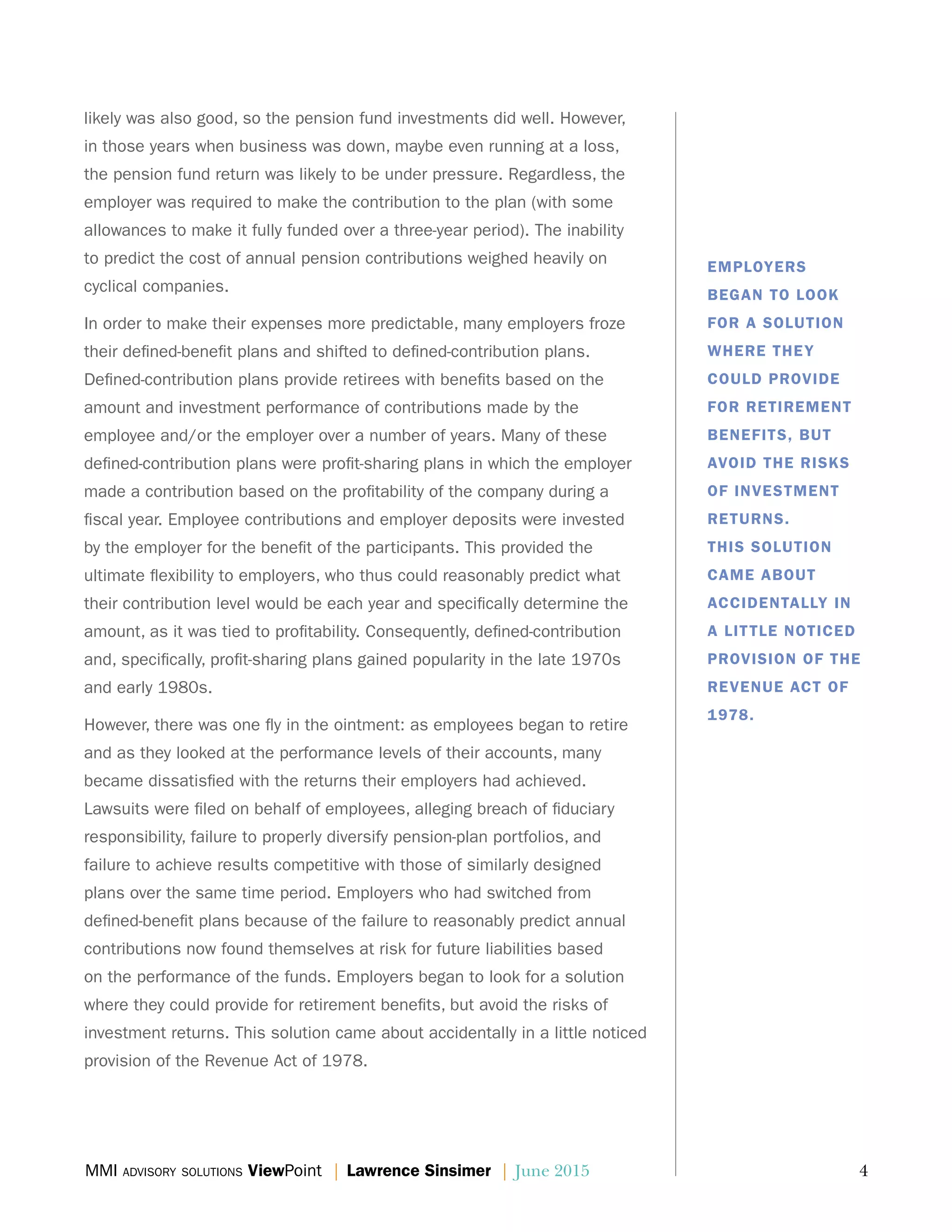 MMI advisory solutions ViewPoint | Lawrence Sinsimer | June 2015	 4
likely was also good, so the pension fund investments did well. However,
in those years when business was down, maybe even running at a loss,
the pension fund return was likely to be under pressure. Regardless, the
employer was required to make the contribution to the plan (with some
allowances to make it fully funded over a three-year period). The inability
to predict the cost of annual pension contributions weighed heavily on
cyclical companies.
In order to make their expenses more predictable, many employers froze
their defined-benefit plans and shifted to defined-contribution plans.
Defined-contribution plans provide retirees with benefits based on the
amount and investment performance of contributions made by the
employee and/or the employer over a number of years. Many of these
defined-contribution plans were profit-sharing plans in which the employer
made a contribution based on the profitability of the company during a
fiscal year. Employee contributions and employer deposits were invested
by the employer for the benefit of the participants. This provided the
ultimate flexibility to employers, who thus could reasonably predict what
their contribution level would be each year and specifically determine the
amount, as it was tied to profitability. Consequently, defined-contribution
and, specifically, profit-sharing plans gained popularity in the late 1970s
and early 1980s.
However, there was one fly in the ointment: as employees began to retire
and as they looked at the performance levels of their accounts, many
became dissatisfied with the returns their employers had achieved.
Lawsuits were filed on behalf of employees, alleging breach of fiduciary
responsibility, failure to properly diversify pension-plan portfolios, and
failure to achieve results competitive with those of similarly designed
plans over the same time period. Employers who had switched from
defined-benefit plans because of the failure to reasonably predict annual
contributions now found themselves at risk for future liabilities based
on the performance of the funds. Employers began to look for a solution
where they could provide for retirement benefits, but avoid the risks of
investment returns. This solution came about accidentally in a little noticed
provision of the Revenue Act of 1978.
EMPLOYERS
BEGAN TO LOOK
FOR A SOLUTION
WHERE THEY
COULD PROVIDE
FOR RETIREMENT
BENEFITS, BUT
AVOID THE RISKS
OF INVESTMENT
RETURNS.
THIS SOLUTION
CAME ABOUT
ACCIDENTALLY IN
A LITTLE NOTICED
PROVISION OF THE
REVENUE ACT OF
1978.
 