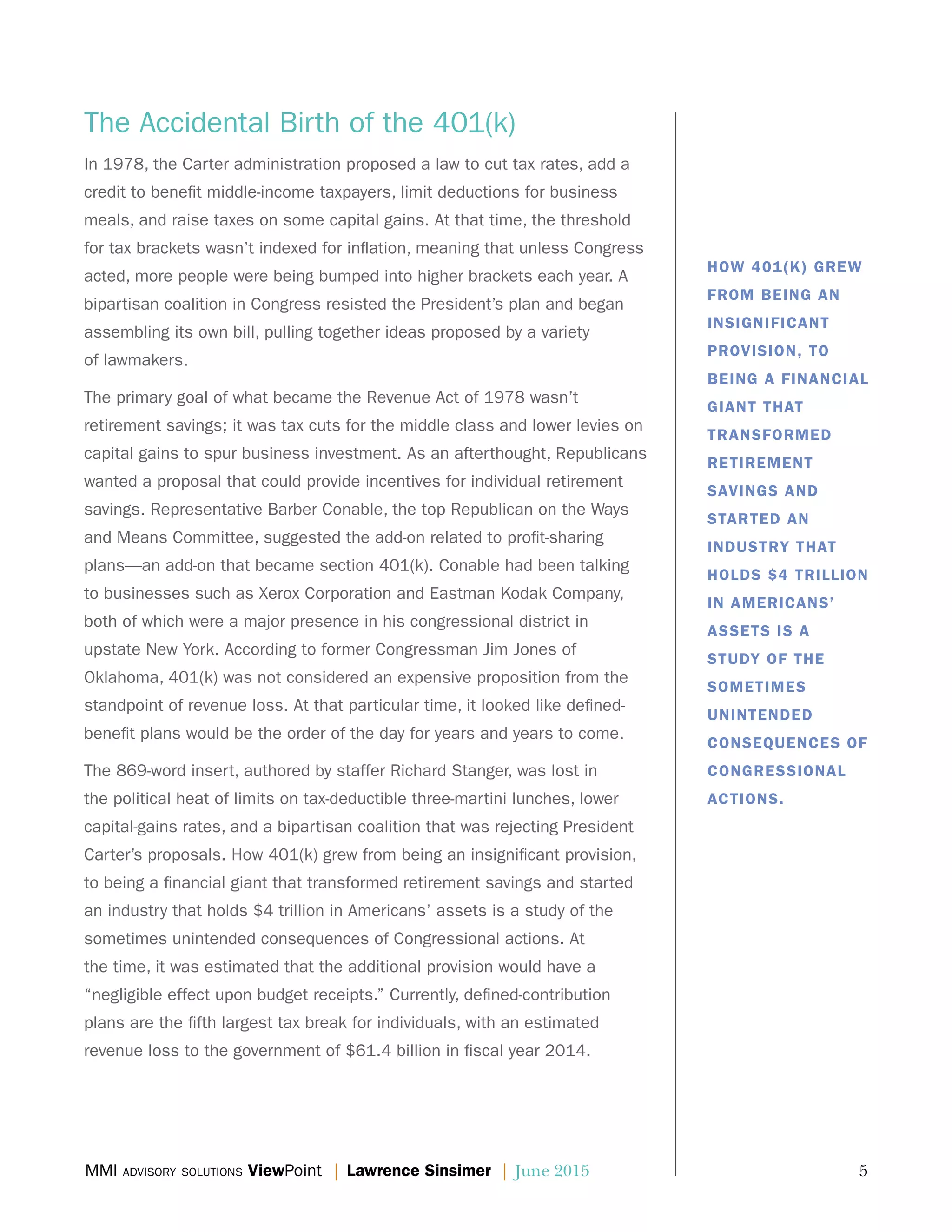 MMI advisory solutions ViewPoint | Lawrence Sinsimer | June 2015	 5
The Accidental Birth of the 401(k)
In 1978, the Carter administration proposed a law to cut tax rates, add a
credit to benefit middle-income taxpayers, limit deductions for business
meals, and raise taxes on some capital gains. At that time, the threshold
for tax brackets wasn’t indexed for inflation, meaning that unless Congress
acted, more people were being bumped into higher brackets each year. A
bipartisan coalition in Congress resisted the President’s plan and began
assembling its own bill, pulling together ideas proposed by a variety
of lawmakers.
The primary goal of what became the Revenue Act of 1978 wasn’t
retirement savings; it was tax cuts for the middle class and lower levies on
capital gains to spur business investment. As an afterthought, Republicans
wanted a proposal that could provide incentives for individual retirement
savings. Representative Barber Conable, the top Republican on the Ways
and Means Committee, suggested the add-on related to profit-sharing
plans—an add-on that became section 401(k). Conable had been talking
to businesses such as Xerox Corporation and Eastman Kodak Company,
both of which were a major presence in his congressional district in
upstate New York. According to former Congressman Jim Jones of
Oklahoma, 401(k) was not considered an expensive proposition from the
standpoint of revenue loss. At that particular time, it looked like defined-
benefit plans would be the order of the day for years and years to come.
The 869-word insert, authored by staffer Richard Stanger, was lost in
the political heat of limits on tax-deductible three-martini lunches, lower
capital-gains rates, and a bipartisan coalition that was rejecting President
Carter’s proposals. How 401(k) grew from being an insignificant provision,
to being a financial giant that transformed retirement savings and started
an industry that holds $4 trillion in Americans’ assets is a study of the
sometimes unintended consequences of Congressional actions. At
the time, it was estimated that the additional provision would have a
“negligible effect upon budget receipts.” Currently, defined-contribution
plans are the fifth largest tax break for individuals, with an estimated
revenue loss to the government of $61.4 billion in fiscal year 2014.
HOW 401(K) GREW
FROM BEING AN
INSIGNIFICANT
PROVISION, TO
BEING A FINANCIAL
GIANT THAT
TRANSFORMED
RETIREMENT
SAVINGS AND
STARTED AN
INDUSTRY THAT
HOLDS $4 TRILLION
IN AMERICANS’
ASSETS IS A
STUDY OF THE
SOMETIMES
UNINTENDED
CONSEQUENCES OF
CONGRESSIONAL
ACTIONS.
 