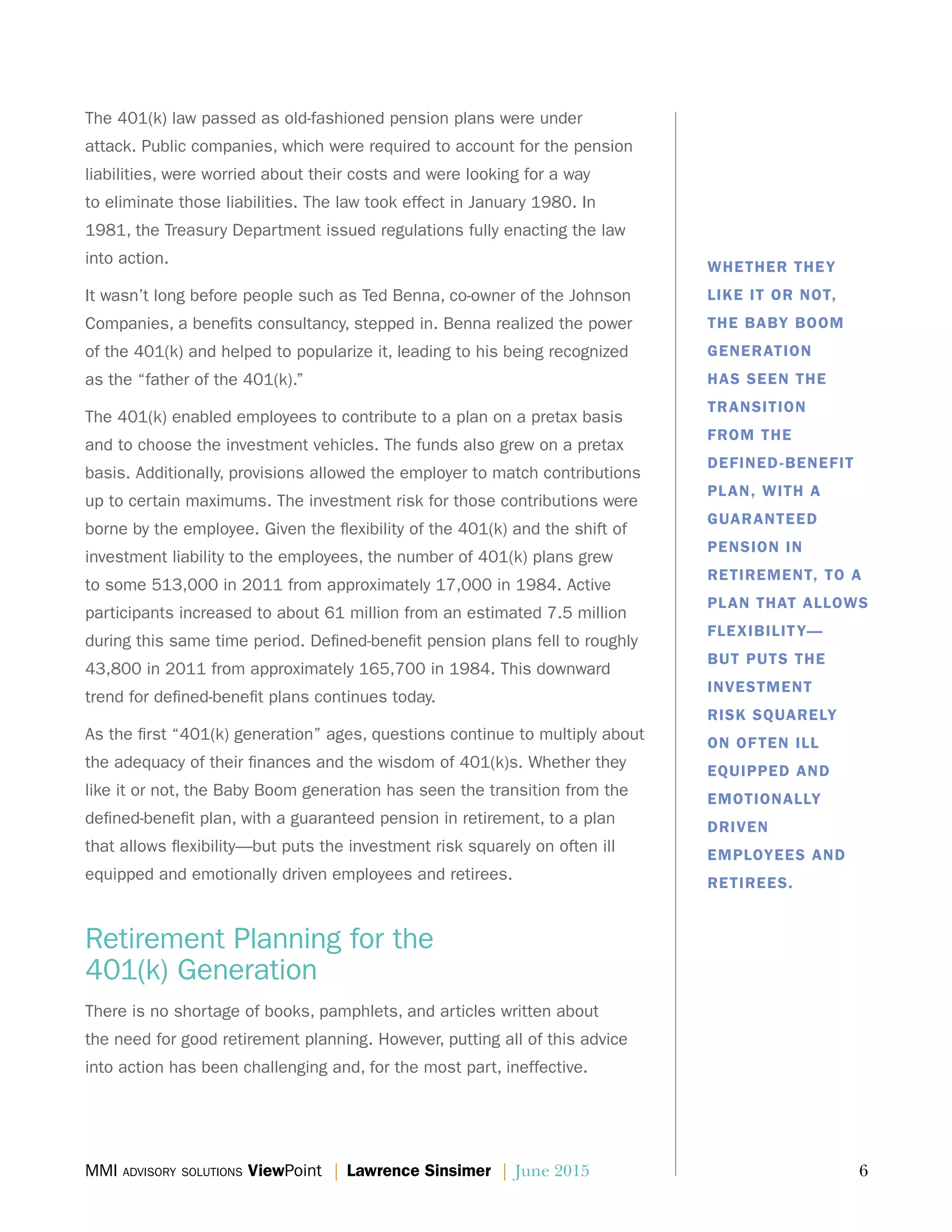 MMI advisory solutions ViewPoint | Lawrence Sinsimer | June 2015	 6
The 401(k) law passed as old-fashioned pension plans were under
attack. Public companies, which were required to account for the pension
liabilities, were worried about their costs and were looking for a way
to eliminate those liabilities. The law took effect in January 1980. In
1981, the Treasury Department issued regulations fully enacting the law
into action.
It wasn’t long before people such as Ted Benna, co-owner of the Johnson
Companies, a benefits consultancy, stepped in. Benna realized the power
of the 401(k) and helped to popularize it, leading to his being recognized
as the “father of the 401(k).”
The 401(k) enabled employees to contribute to a plan on a pretax basis
and to choose the investment vehicles. The funds also grew on a pretax
basis. Additionally, provisions allowed the employer to match contributions
up to certain maximums. The investment risk for those contributions were
borne by the employee. Given the flexibility of the 401(k) and the shift of
investment liability to the employees, the number of 401(k) plans grew
to some 513,000 in 2011 from approximately 17,000 in 1984. Active
participants increased to about 61 million from an estimated 7.5 million
during this same time period. Defined-benefit pension plans fell to roughly
43,800 in 2011 from approximately 165,700 in 1984. This downward
trend for defined-benefit plans continues today.
As the first “401(k) generation” ages, questions continue to multiply about
the adequacy of their finances and the wisdom of 401(k)s. Whether they
like it or not, the Baby Boom generation has seen the transition from the
defined-benefit plan, with a guaranteed pension in retirement, to a plan
that allows flexibility—but puts the investment risk squarely on often ill
equipped and emotionally driven employees and retirees.
Retirement Planning for the
401(k) Generation
There is no shortage of books, pamphlets, and articles written about
the need for good retirement planning. However, putting all of this advice
into action has been challenging and, for the most part, ineffective.
WHETHER THEY
LIKE IT OR NOT,
THE BABY BOOM
GENERATION
HAS SEEN THE
TRANSITION
FROM THE
DEFINED-BENEFIT
PLAN, WITH A
GUARANTEED
PENSION IN
RETIREMENT, TO A
PLAN THAT ALLOWS
FLEXIBILITY—
BUT PUTS THE
INVESTMENT
RISK SQUARELY
ON OFTEN ILL
EQUIPPED AND
EMOTIONALLY
DRIVEN
EMPLOYEES AND
RETIREES.
 