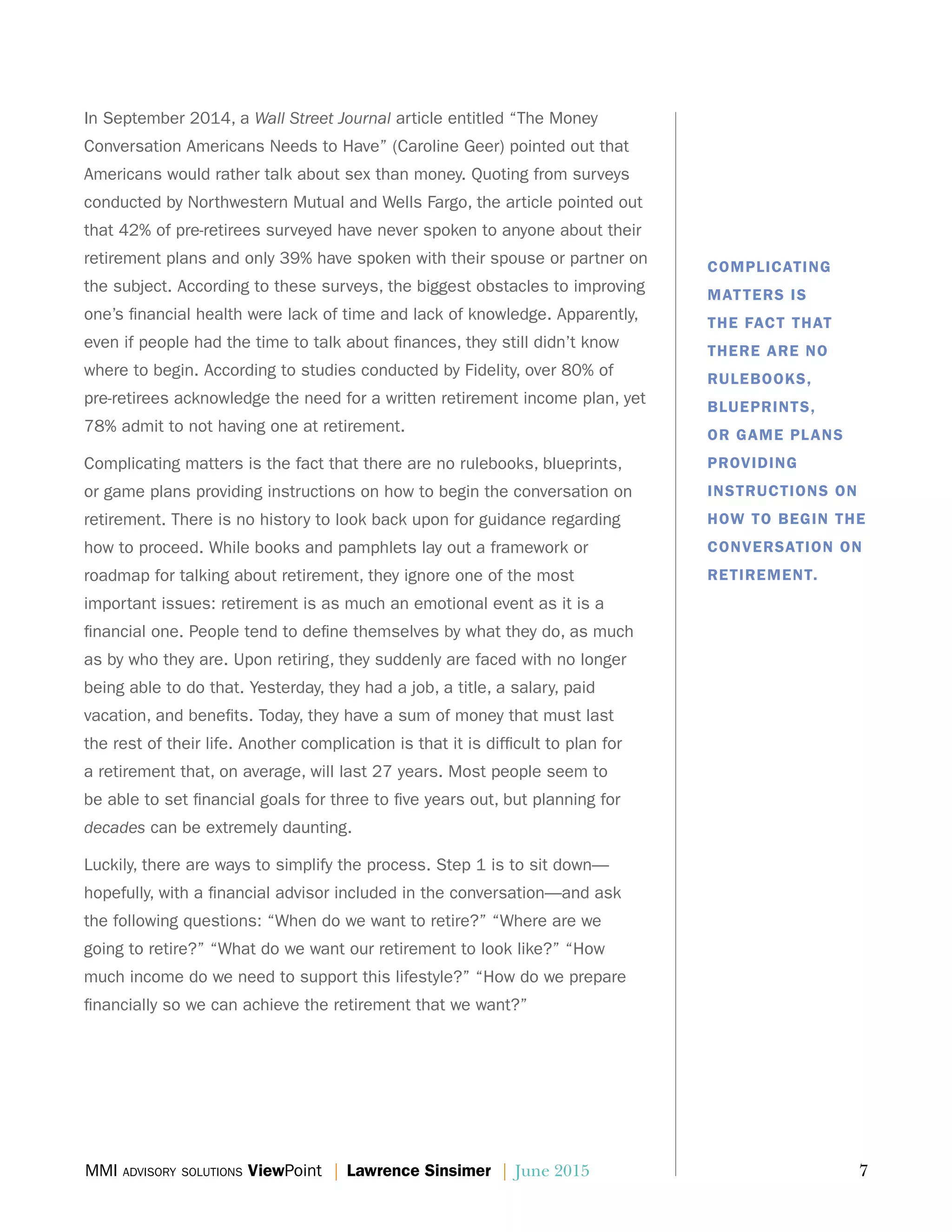 MMI advisory solutions ViewPoint | Lawrence Sinsimer | June 2015	 7
In September 2014, a Wall Street Journal article entitled “The Money
Conversation Americans Needs to Have” (Caroline Geer) pointed out that
Americans would rather talk about sex than money. Quoting from surveys
conducted by Northwestern Mutual and Wells Fargo, the article pointed out
that 42% of pre-retirees surveyed have never spoken to anyone about their
retirement plans and only 39% have spoken with their spouse or partner on
the subject. According to these surveys, the biggest obstacles to improving
one’s financial health were lack of time and lack of knowledge. Apparently,
even if people had the time to talk about finances, they still didn’t know
where to begin. According to studies conducted by Fidelity, over 80% of
pre-retirees acknowledge the need for a written retirement income plan, yet
78% admit to not having one at retirement.
Complicating matters is the fact that there are no rulebooks, blueprints,
or game plans providing instructions on how to begin the conversation on
retirement. There is no history to look back upon for guidance regarding
how to proceed. While books and pamphlets lay out a framework or
roadmap for talking about retirement, they ignore one of the most
important issues: retirement is as much an emotional event as it is a
financial one. People tend to define themselves by what they do, as much
as by who they are. Upon retiring, they suddenly are faced with no longer
being able to do that. Yesterday, they had a job, a title, a salary, paid
vacation, and benefits. Today, they have a sum of money that must last
the rest of their life. Another complication is that it is difficult to plan for
a retirement that, on average, will last 27 years. Most people seem to
be able to set financial goals for three to five years out, but planning for
decades can be extremely daunting.
Luckily, there are ways to simplify the process. Step 1 is to sit down—
hopefully, with a financial advisor included in the conversation—and ask
the following questions: “When do we want to retire?” “Where are we
going to retire?” “What do we want our retirement to look like?” “How
much income do we need to support this lifestyle?” “How do we prepare
financially so we can achieve the retirement that we want?”
COMPLICATING
MATTERS IS
THE FACT THAT
THERE ARE NO
RULEBOOKS,
BLUEPRINTS,
OR GAME PLANS
PROVIDING
INSTRUCTIONS ON
HOW TO BEGIN THE
CONVERSATION ON
RETIREMENT.
 