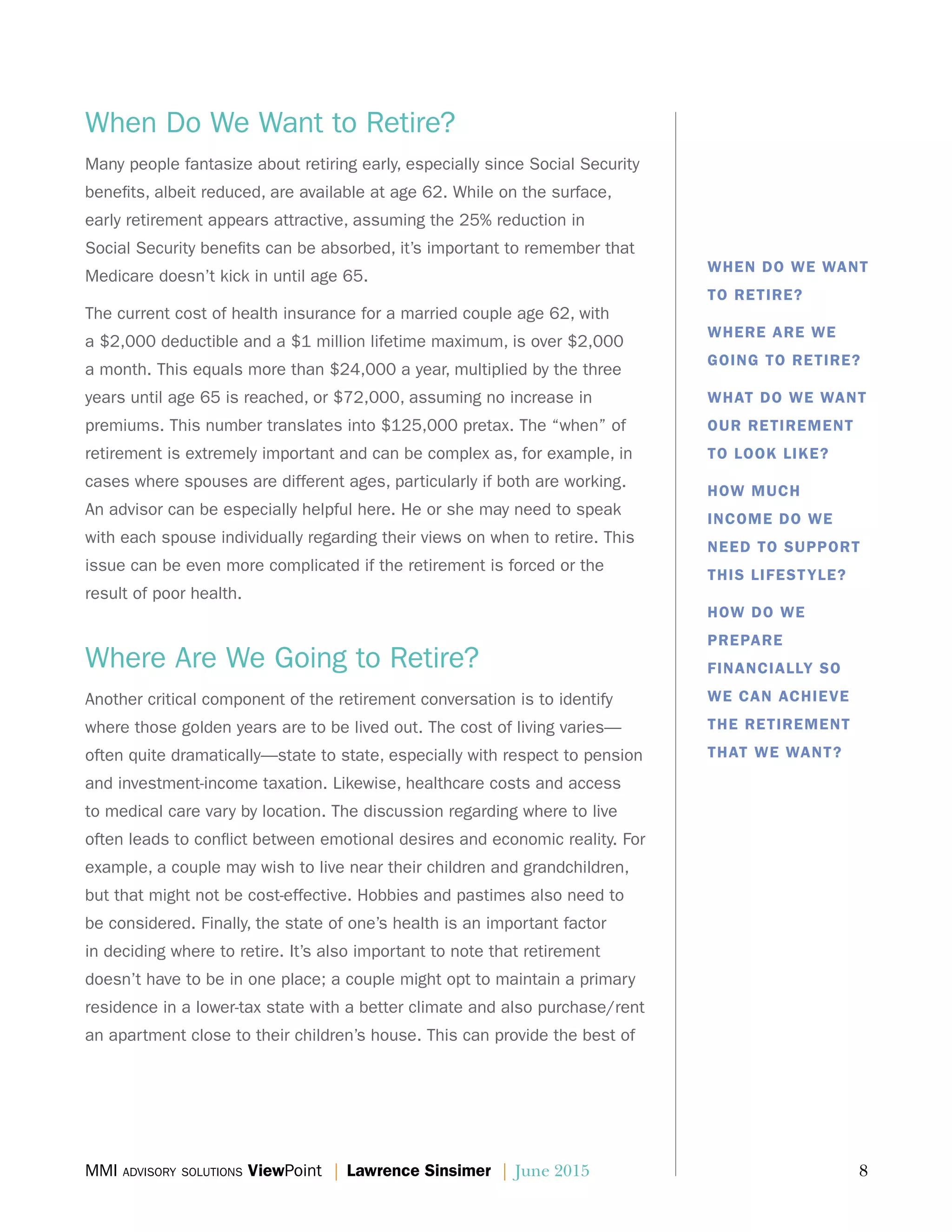 MMI advisory solutions ViewPoint | Lawrence Sinsimer | June 2015	 8
When Do We Want to Retire?
Many people fantasize about retiring early, especially since Social Security
benefits, albeit reduced, are available at age 62. While on the surface,
early retirement appears attractive, assuming the 25% reduction in
Social Security benefits can be absorbed, it’s important to remember that
Medicare doesn’t kick in until age 65.
The current cost of health insurance for a married couple age 62, with
a $2,000 deductible and a $1 million lifetime maximum, is over $2,000
a month. This equals more than $24,000 a year, multiplied by the three
years until age 65 is reached, or $72,000, assuming no increase in
premiums. This number translates into $125,000 pretax. The “when” of
retirement is extremely important and can be complex as, for example, in
cases where spouses are different ages, particularly if both are working.
An advisor can be especially helpful here. He or she may need to speak
with each spouse individually regarding their views on when to retire. This
issue can be even more complicated if the retirement is forced or the
result of poor health.
Where Are We Going to Retire?
Another critical component of the retirement conversation is to identify
where those golden years are to be lived out. The cost of living varies—
often quite dramatically—state to state, especially with respect to pension
and investment-income taxation. Likewise, healthcare costs and access
to medical care vary by location. The discussion regarding where to live
often leads to conflict between emotional desires and economic reality. For
example, a couple may wish to live near their children and grandchildren,
but that might not be cost-effective. Hobbies and pastimes also need to
be considered. Finally, the state of one’s health is an important factor
in deciding where to retire. It’s also important to note that retirement
doesn’t have to be in one place; a couple might opt to maintain a primary
residence in a lower-tax state with a better climate and also purchase/rent
an apartment close to their children’s house. This can provide the best of
WHEN DO WE WANT
TO RETIRE?
WHERE ARE WE
GOING TO RETIRE?
WHAT DO WE WANT
OUR RETIREMENT
TO LOOK LIKE?
HOW MUCH
INCOME DO WE
NEED TO SUPPORT
THIS LIFESTYLE?
HOW DO WE
PREPARE
FINANCIALLY SO
WE CAN ACHIEVE
THE RETIREMENT
THAT WE WANT?
 