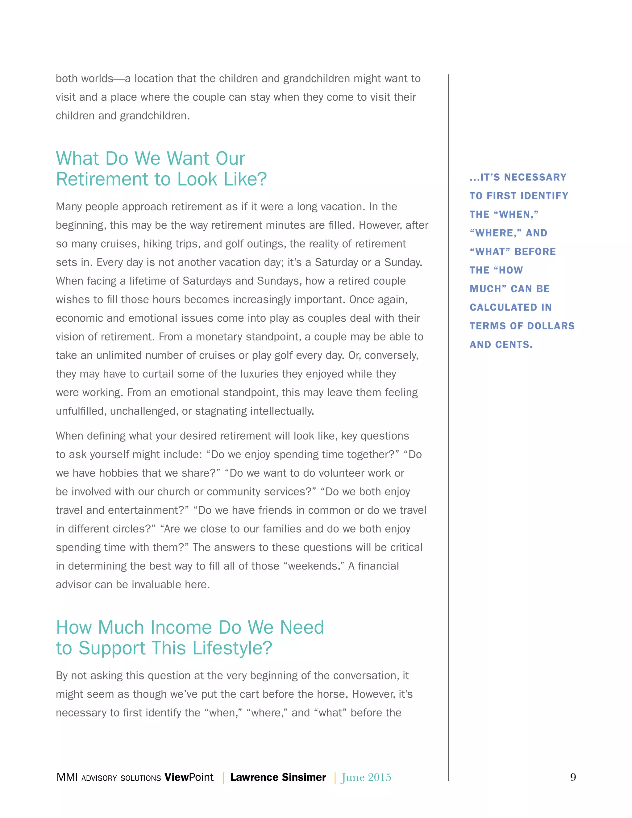 MMI advisory solutions ViewPoint | Lawrence Sinsimer | June 2015	 9
both worlds—a location that the children and grandchildren might want to
visit and a place where the couple can stay when they come to visit their
children and grandchildren.
What Do We Want Our
Retirement to Look Like?
Many people approach retirement as if it were a long vacation. In the
beginning, this may be the way retirement minutes are filled. However, after
so many cruises, hiking trips, and golf outings, the reality of retirement
sets in. Every day is not another vacation day; it’s a Saturday or a Sunday.
When facing a lifetime of Saturdays and Sundays, how a retired couple
wishes to fill those hours becomes increasingly important. Once again,
economic and emotional issues come into play as couples deal with their
vision of retirement. From a monetary standpoint, a couple may be able to
take an unlimited number of cruises or play golf every day. Or, conversely,
they may have to curtail some of the luxuries they enjoyed while they
were working. From an emotional standpoint, this may leave them feeling
unfulfilled, unchallenged, or stagnating intellectually.
When defining what your desired retirement will look like, key questions
to ask yourself might include: “Do we enjoy spending time together?” “Do
we have hobbies that we share?” “Do we want to do volunteer work or
be involved with our church or community services?” “Do we both enjoy
travel and entertainment?” “Do we have friends in common or do we travel
in different circles?” “Are we close to our families and do we both enjoy
spending time with them?” The answers to these questions will be critical
in determining the best way to fill all of those “weekends.” A financial
advisor can be invaluable here.
How Much Income Do We Need
to Support This Lifestyle?
By not asking this question at the very beginning of the conversation, it
might seem as though we’ve put the cart before the horse. However, it’s
necessary to first identify the “when,” “where,” and “what” before the
...IT’S NECESSARY
TO FIRST IDENTIFY
THE “WHEN,”
“WHERE,” AND
“WHAT” BEFORE
THE “HOW
MUCH” CAN BE
CALCULATED IN
TERMS OF DOLLARS
AND CENTS.
 