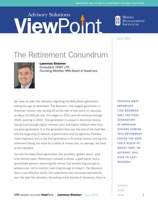 Advisory Solutions
MMI advisory solutions ViewPoint | Lawrence Sinsimer | June 2015	 1
ADVANCING THE FUTURE OF INVESTMENT ADVISORY SOLUTIONS
CONNECT
KNOW
GROW
Lawrence Sinsimer
Consultant, HPWT, LTD
Founding Member, MMI Board of Governors
The Retirement Conundrum
PERHAPS MOST
IMPORTANT,
[THE BOOMERS
ARE] THE FIRST
GENERATION
IN AMERICAN
HISTORY COMING
INTO RETIREMENT
FACING THE NEED
FOR A BLOCK OF
MONEY THAT, ON
AVERAGE, WILL
HAVE TO LAST
DECADES.
June 2015
We have all seen the statistics regarding the Baby Boom generation
hitting the age of retirement. The Boomers—the largest generation in
American history—are turning 65 at the rate of one every 11 seconds,
or about 10,000 per day. This began in 2011 and will continue through
2029, peaking in 2022. This generation is unique in American history,
having lived through higher interest rates and higher inflation rates than
any prior generation. It is the generation that saw the end of the Cold War
and the beginning of distrust of government and its agencies. Perhaps
most important, this is the first generation in American history coming into
retirement facing the need for a block of money that, on average, will have
to last decades.
Up until the Baby Boom generation, the so-called “golden years” were
a far shorter span. Retirement included a dinner, a gold watch, and a
guaranteed pension assuming the retiree had worked long enough to
achieve one, not to mention lived long enough to enjoy it. The Boomers
face a very different reality. Life expectancy has increased dramatically
over the past two decades. According to the Society of Actuaries, there is
 