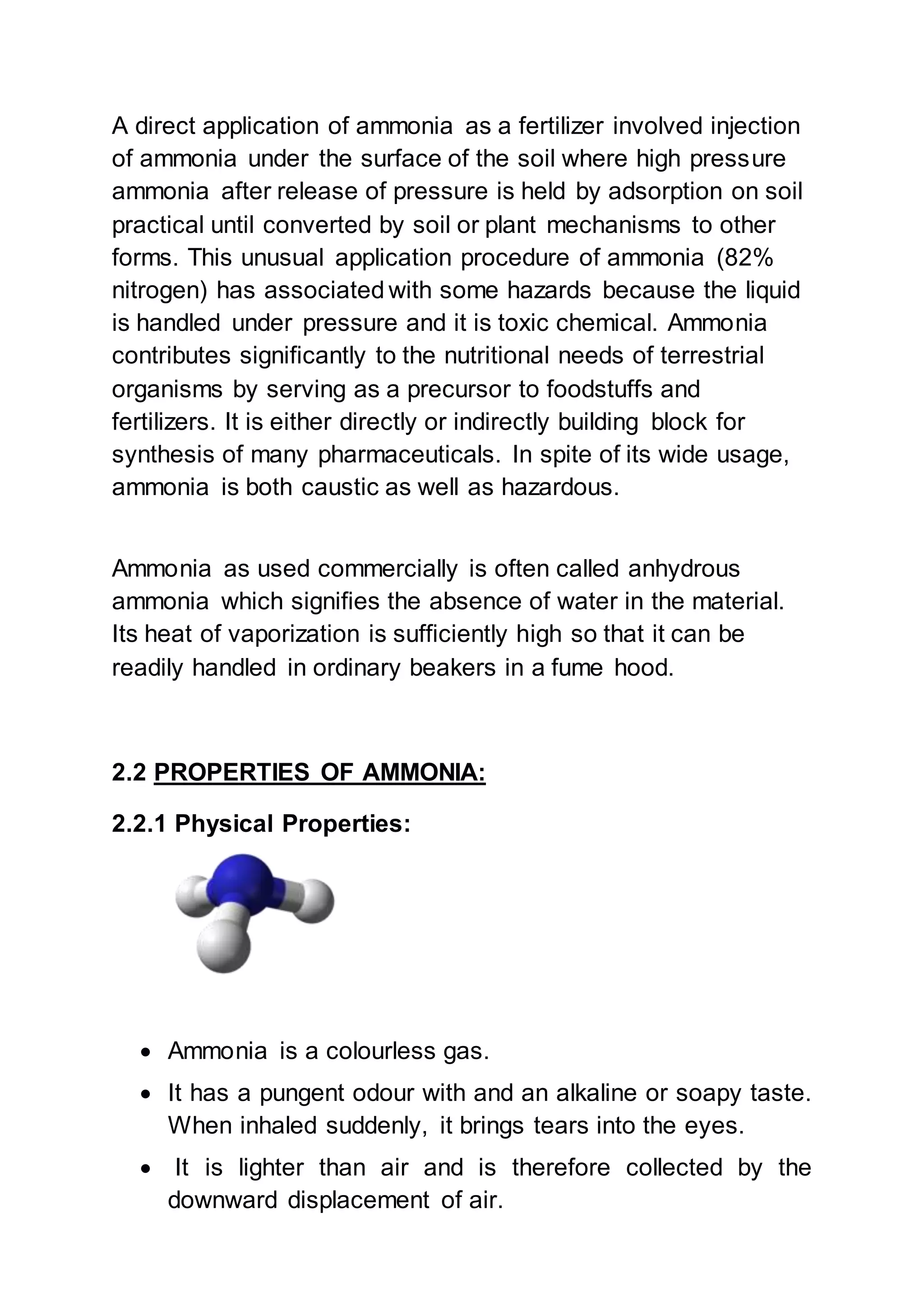 A direct application of ammonia as a fertilizer involved injection
of ammonia under the surface of the soil where high pressure
ammonia after release of pressure is held by adsorption on soil
practical until converted by soil or plant mechanisms to other
forms. This unusual application procedure of ammonia (82%
nitrogen) has associated with some hazards because the liquid
is handled under pressure and it is toxic chemical. Ammonia
contributes significantly to the nutritional needs of terrestrial
organisms by serving as a precursor to foodstuffs and
fertilizers. It is either directly or indirectly building block for
synthesis of many pharmaceuticals. In spite of its wide usage,
ammonia is both caustic as well as hazardous.
Ammonia as used commercially is often called anhydrous
ammonia which signifies the absence of water in the material.
Its heat of vaporization is sufficiently high so that it can be
readily handled in ordinary beakers in a fume hood.
2.2 PROPERTIES OF AMMONIA:
2.2.1 Physical Properties:
 Ammonia is a colourless gas.
 It has a pungent odour with and an alkaline or soapy taste.
When inhaled suddenly, it brings tears into the eyes.
 It is lighter than air and is therefore collected by the
downward displacement of air.
 