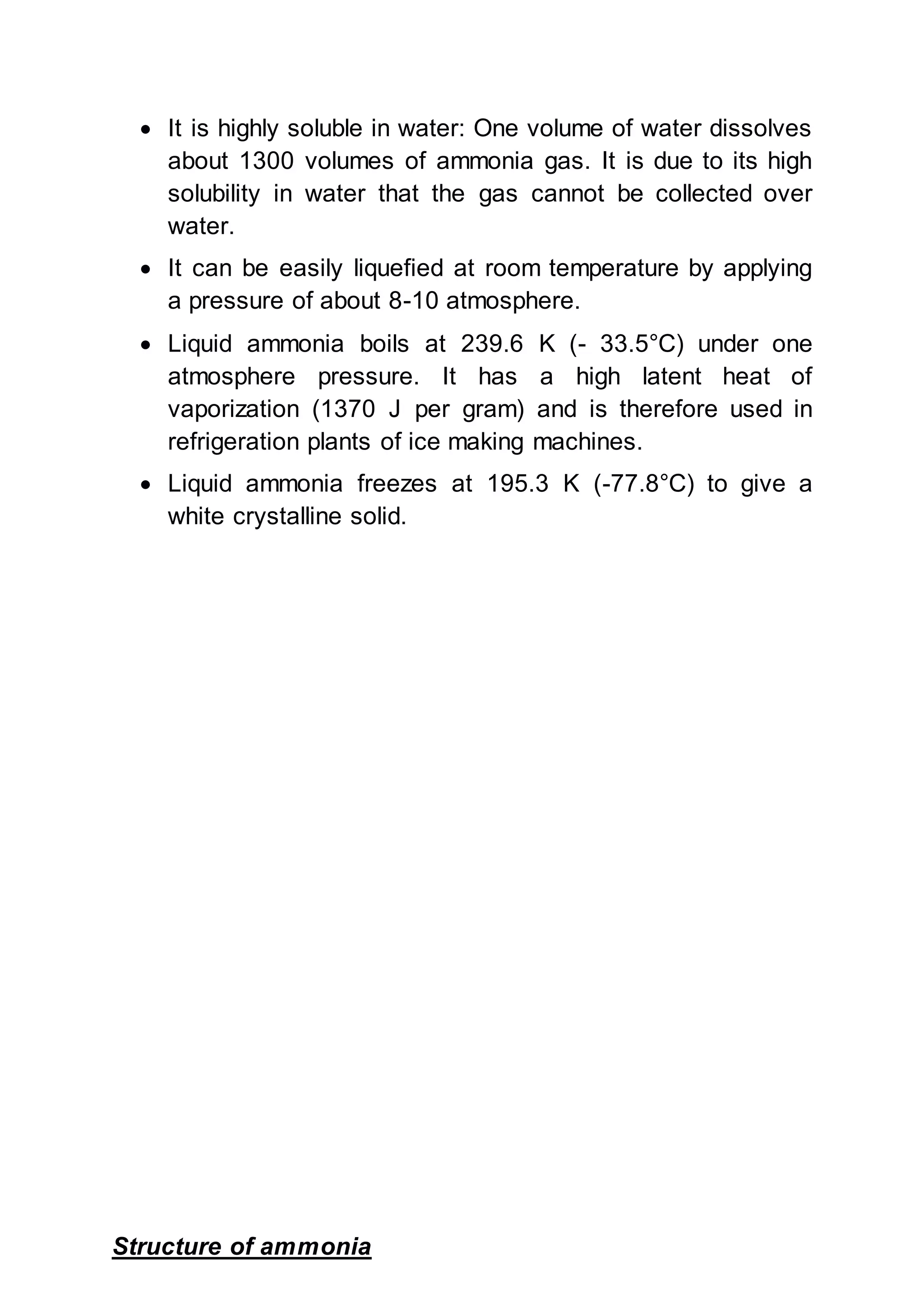  It is highly soluble in water: One volume of water dissolves
about 1300 volumes of ammonia gas. It is due to its high
solubility in water that the gas cannot be collected over
water.
 It can be easily liquefied at room temperature by applying
a pressure of about 8-10 atmosphere.
 Liquid ammonia boils at 239.6 K (- 33.5°C) under one
atmosphere pressure. It has a high latent heat of
vaporization (1370 J per gram) and is therefore used in
refrigeration plants of ice making machines.
 Liquid ammonia freezes at 195.3 K (-77.8°C) to give a
white crystalline solid.
Structure of ammonia
 