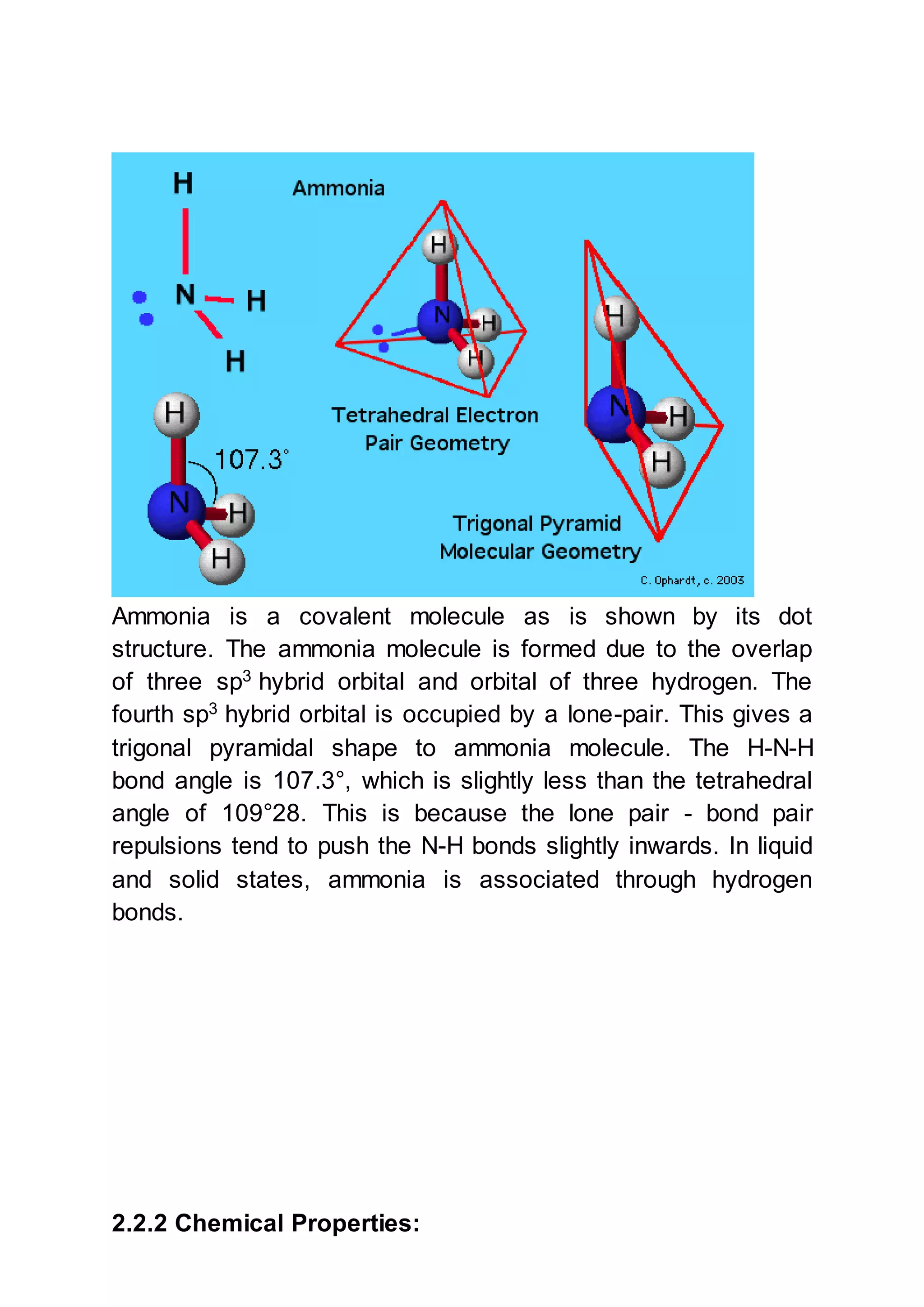 Ammonia is a covalent molecule as is shown by its dot
structure. The ammonia molecule is formed due to the overlap
of three sp3
hybrid orbital and orbital of three hydrogen. The
fourth sp3
hybrid orbital is occupied by a lone-pair. This gives a
trigonal pyramidal shape to ammonia molecule. The H-N-H
bond angle is 107.3°, which is slightly less than the tetrahedral
angle of 109°28. This is because the lone pair - bond pair
repulsions tend to push the N-H bonds slightly inwards. In liquid
and solid states, ammonia is associated through hydrogen
bonds.
2.2.2 Chemical Properties:
 