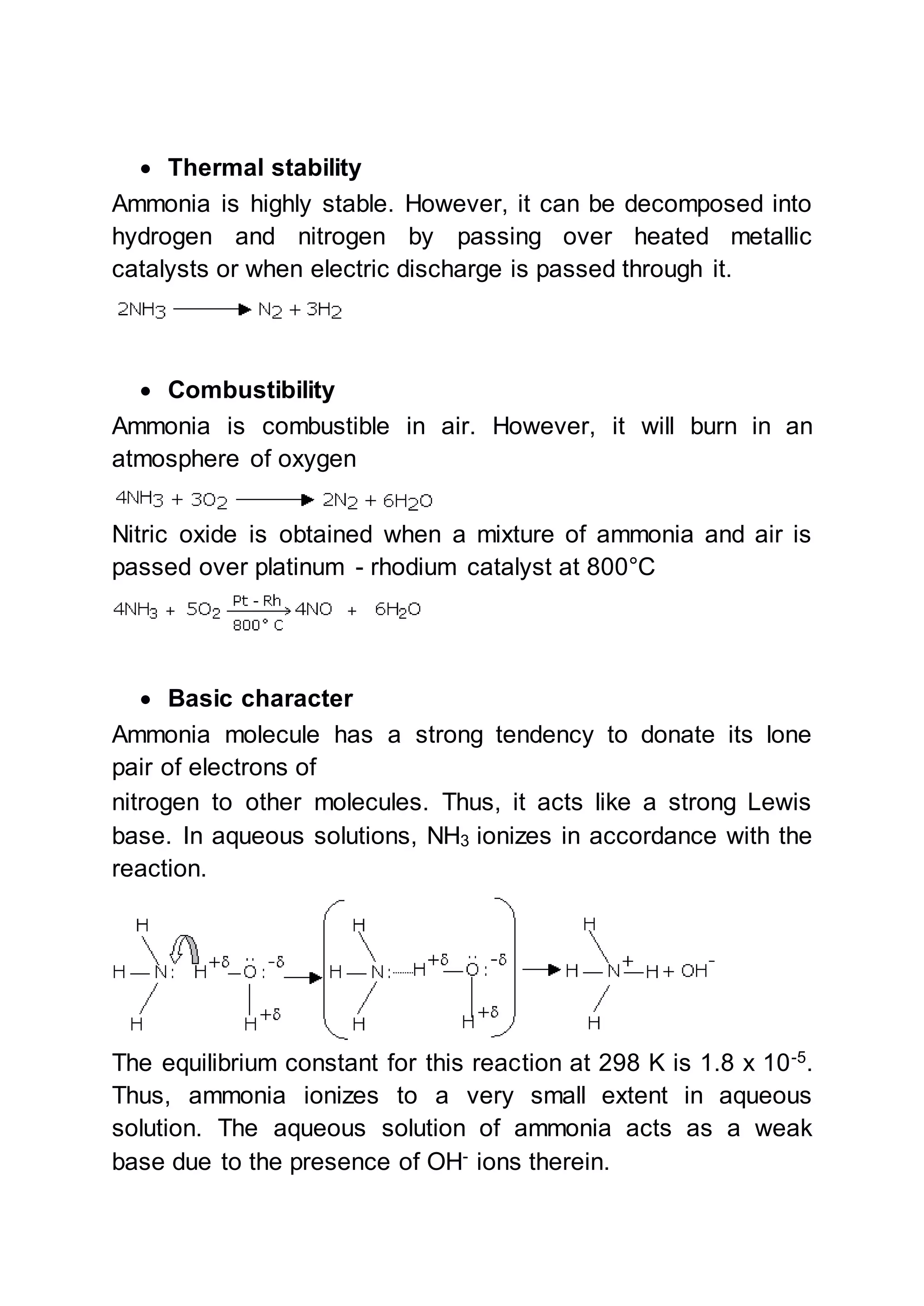  Thermal stability
Ammonia is highly stable. However, it can be decomposed into
hydrogen and nitrogen by passing over heated metallic
catalysts or when electric discharge is passed through it.
 Combustibility
Ammonia is combustible in air. However, it will burn in an
atmosphere of oxygen
Nitric oxide is obtained when a mixture of ammonia and air is
passed over platinum - rhodium catalyst at 800°C
 Basic character
Ammonia molecule has a strong tendency to donate its lone
pair of electrons of
nitrogen to other molecules. Thus, it acts like a strong Lewis
base. In aqueous solutions, NH3 ionizes in accordance with the
reaction.
The equilibrium constant for this reaction at 298 K is 1.8 x 10-5
.
Thus, ammonia ionizes to a very small extent in aqueous
solution. The aqueous solution of ammonia acts as a weak
base due to the presence of OH-
ions therein.
 