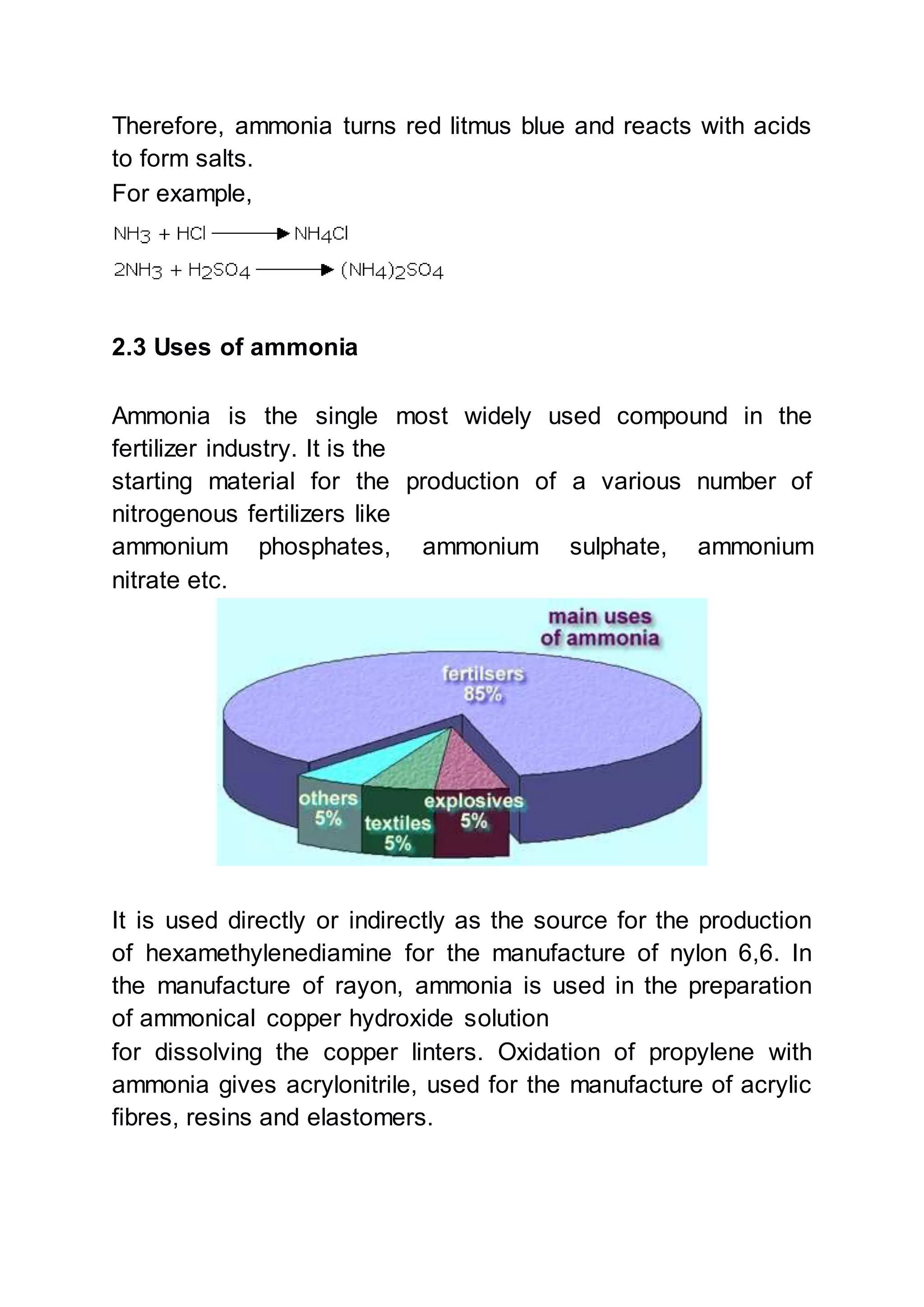Therefore, ammonia turns red litmus blue and reacts with acids
to form salts.
For example,
2.3 Uses of ammonia
Ammonia is the single most widely used compound in the
fertilizer industry. It is the
starting material for the production of a various number of
nitrogenous fertilizers like
ammonium phosphates, ammonium sulphate, ammonium
nitrate etc.
It is used directly or indirectly as the source for the production
of hexamethylenediamine for the manufacture of nylon 6,6. In
the manufacture of rayon, ammonia is used in the preparation
of ammonical copper hydroxide solution
for dissolving the copper linters. Oxidation of propylene with
ammonia gives acrylonitrile, used for the manufacture of acrylic
fibres, resins and elastomers.
 