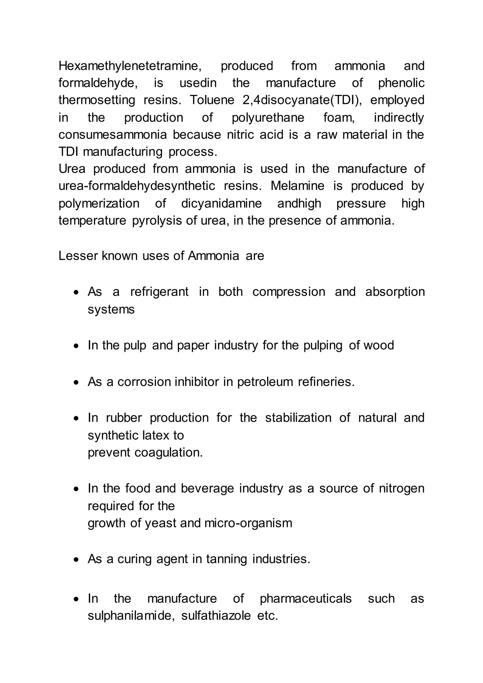 Hexamethylenetetramine, produced from ammonia and
formaldehyde, is usedin the manufacture of phenolic
thermosetting resins. Toluene 2,4disocyanate(TDI), employed
in the production of polyurethane foam, indirectly
consumesammonia because nitric acid is a raw material in the
TDI manufacturing process.
Urea produced from ammonia is used in the manufacture of
urea-formaldehydesynthetic resins. Melamine is produced by
polymerization of dicyanidamine andhigh pressure high
temperature pyrolysis of urea, in the presence of ammonia.
Lesser known uses of Ammonia are
 As a refrigerant in both compression and absorption
systems
 In the pulp and paper industry for the pulping of wood
 As a corrosion inhibitor in petroleum refineries.
 In rubber production for the stabilization of natural and
synthetic latex to
prevent coagulation.
 In the food and beverage industry as a source of nitrogen
required for the
growth of yeast and micro-organism
 As a curing agent in tanning industries.
 In the manufacture of pharmaceuticals such as
sulphanilamide, sulfathiazole etc.
 
