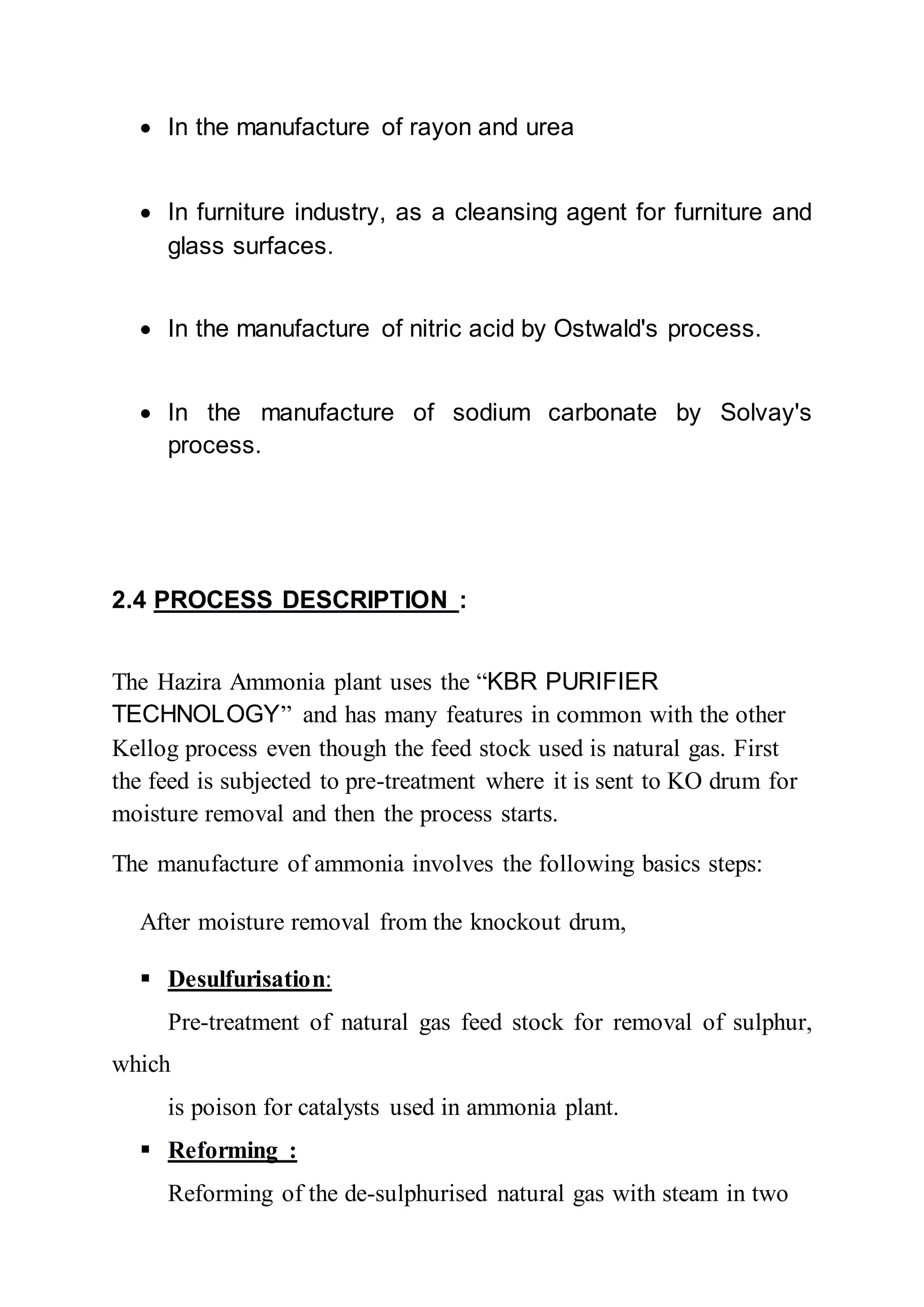  In the manufacture of rayon and urea
 In furniture industry, as a cleansing agent for furniture and
glass surfaces.
 In the manufacture of nitric acid by Ostwald's process.
 In the manufacture of sodium carbonate by Solvay's
process.
2.4 PROCESS DESCRIPTION :
The Hazira Ammonia plant uses the “KBR PURIFIER
TECHNOLOGY” and has many features in common with the other
Kellog process even though the feed stock used is natural gas. First
the feed is subjected to pre-treatment where it is sent to KO drum for
moisture removal and then the process starts.
The manufacture of ammonia involves the following basics steps:
After moisture removal from the knockout drum,
 Desulfurisation:
Pre-treatment of natural gas feed stock for removal of sulphur,
which
is poison for catalysts used in ammonia plant.
 Reforming :
Reforming of the de-sulphurised natural gas with steam in two
 