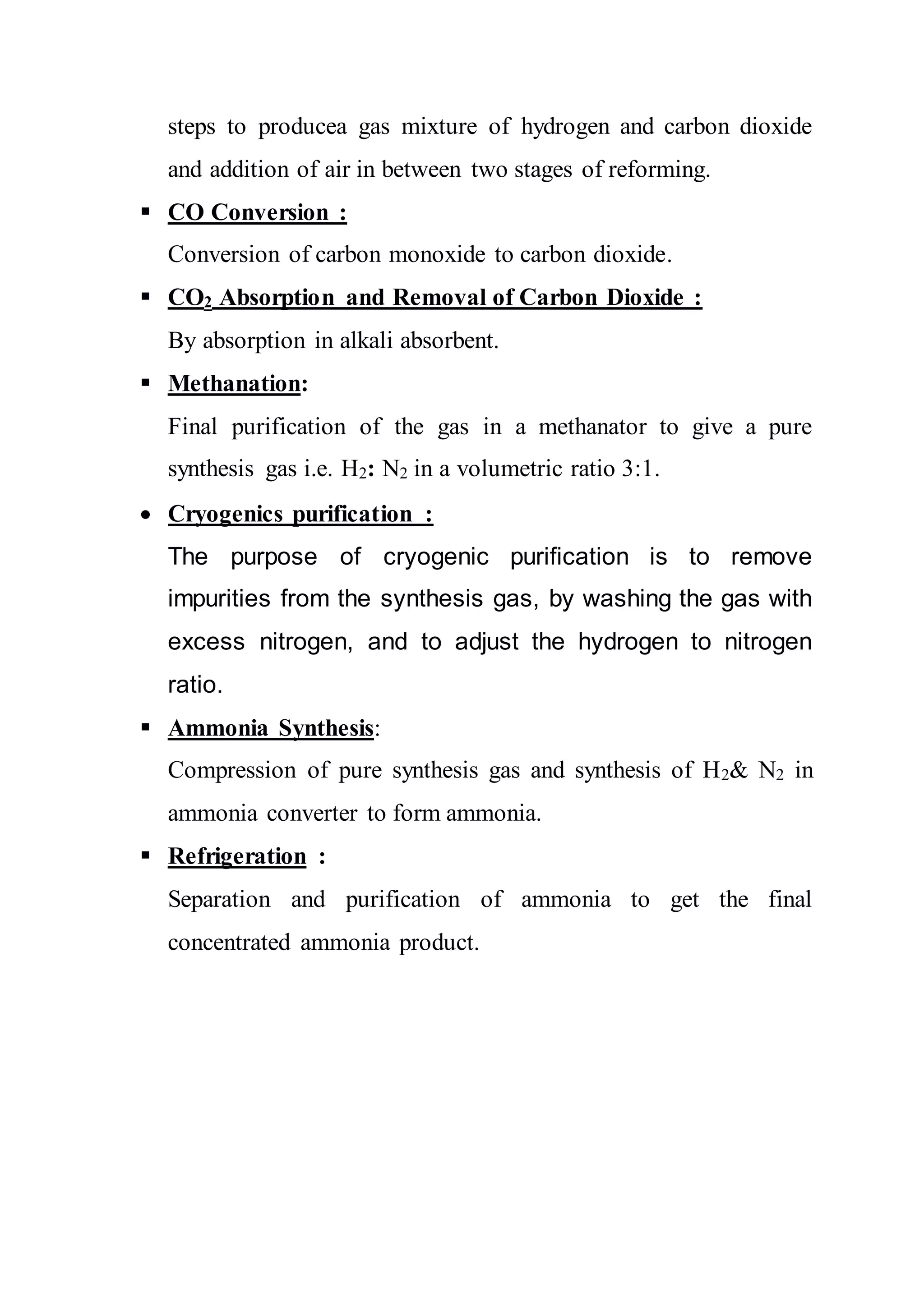 steps to producea gas mixture of hydrogen and carbon dioxide
and addition of air in between two stages of reforming.
 CO Conversion :
Conversion of carbon monoxide to carbon dioxide.
 CO2 Absorption and Removal of Carbon Dioxide :
By absorption in alkali absorbent.
 Methanation:
Final purification of the gas in a methanator to give a pure
synthesis gas i.e. H2: N2 in a volumetric ratio 3:1.
 Cryogenics purification :
The purpose of cryogenic purification is to remove
impurities from the synthesis gas, by washing the gas with
excess nitrogen, and to adjust the hydrogen to nitrogen
ratio.
 Ammonia Synthesis:
Compression of pure synthesis gas and synthesis of H2& N2 in
ammonia converter to form ammonia.
 Refrigeration :
Separation and purification of ammonia to get the final
concentrated ammonia product.
 