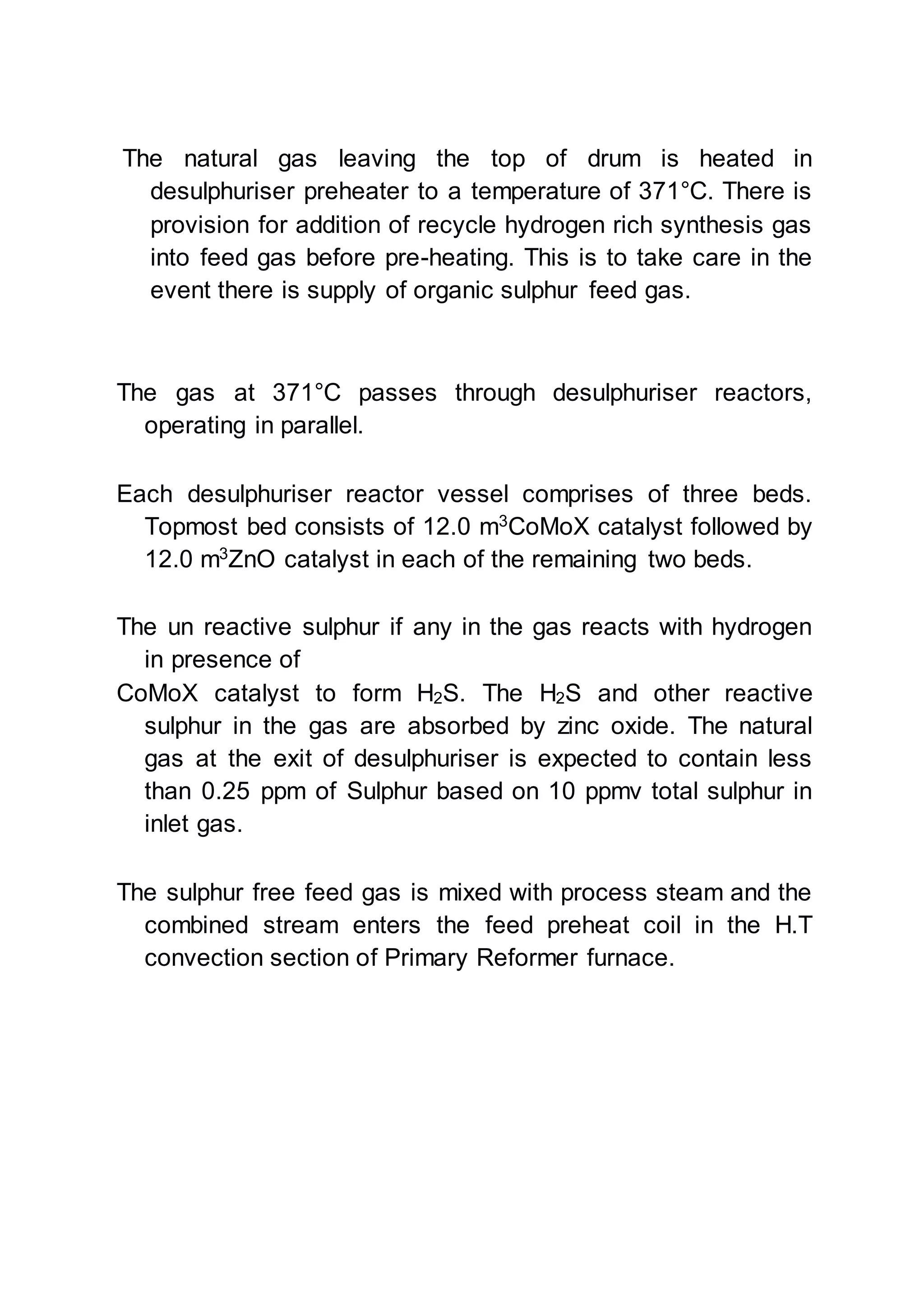 The natural gas leaving the top of drum is heated in
desulphuriser preheater to a temperature of 371°C. There is
provision for addition of recycle hydrogen rich synthesis gas
into feed gas before pre-heating. This is to take care in the
event there is supply of organic sulphur feed gas.
The gas at 371°C passes through desulphuriser reactors,
operating in parallel.
Each desulphuriser reactor vessel comprises of three beds.
Topmost bed consists of 12.0 m3
CoMoX catalyst followed by
12.0 m3
ZnO catalyst in each of the remaining two beds.
The un reactive sulphur if any in the gas reacts with hydrogen
in presence of
CoMoX catalyst to form H2S. The H2S and other reactive
sulphur in the gas are absorbed by zinc oxide. The natural
gas at the exit of desulphuriser is expected to contain less
than 0.25 ppm of Sulphur based on 10 ppmv total sulphur in
inlet gas.
The sulphur free feed gas is mixed with process steam and the
combined stream enters the feed preheat coil in the H.T
convection section of Primary Reformer furnace.
 