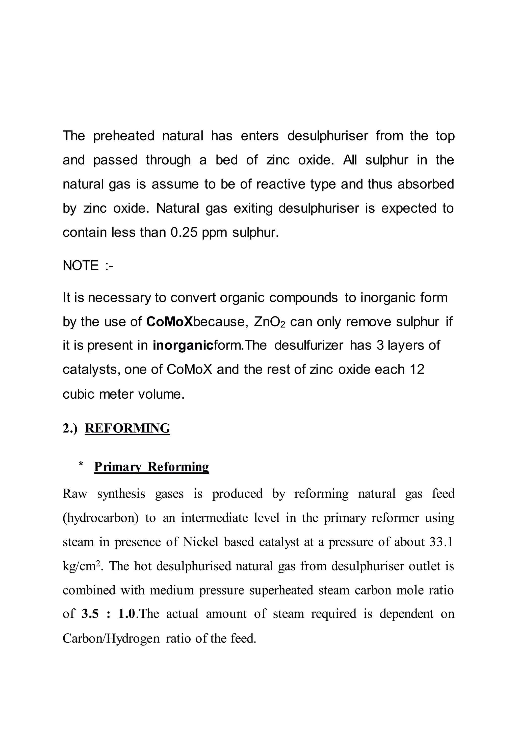 The preheated natural has enters desulphuriser from the top
and passed through a bed of zinc oxide. All sulphur in the
natural gas is assume to be of reactive type and thus absorbed
by zinc oxide. Natural gas exiting desulphuriser is expected to
contain less than 0.25 ppm sulphur.
NOTE :-
It is necessary to convert organic compounds to inorganic form
by the use of CoMoXbecause, ZnO2 can only remove sulphur if
it is present in inorganicform.The desulfurizer has 3 layers of
catalysts, one of CoMoX and the rest of zinc oxide each 12
cubic meter volume.
2.) REFORMING
* Primary Reforming
Raw synthesis gases is produced by reforming natural gas feed
(hydrocarbon) to an intermediate level in the primary reformer using
steam in presence of Nickel based catalyst at a pressure of about 33.1
kg/cm2. The hot desulphurised natural gas from desulphuriser outlet is
combined with medium pressure superheated steam carbon mole ratio
of 3.5 : 1.0.The actual amount of steam required is dependent on
Carbon/Hydrogen ratio of the feed.
 