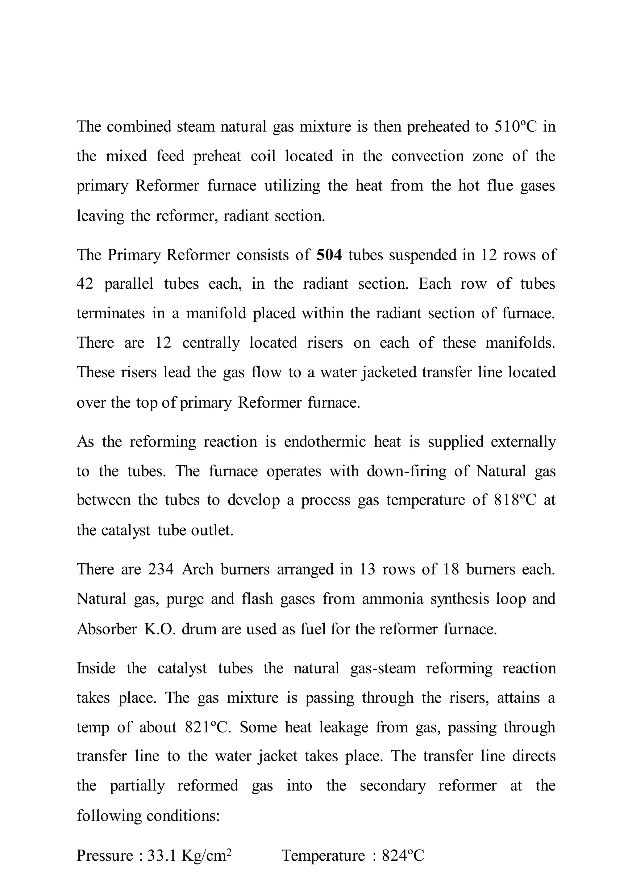 The combined steam natural gas mixture is then preheated to 510ºC in
the mixed feed preheat coil located in the convection zone of the
primary Reformer furnace utilizing the heat from the hot flue gases
leaving the reformer, radiant section.
The Primary Reformer consists of 504 tubes suspended in 12 rows of
42 parallel tubes each, in the radiant section. Each row of tubes
terminates in a manifold placed within the radiant section of furnace.
There are 12 centrally located risers on each of these manifolds.
These risers lead the gas flow to a water jacketed transfer line located
over the top of primary Reformer furnace.
As the reforming reaction is endothermic heat is supplied externally
to the tubes. The furnace operates with down-firing of Natural gas
between the tubes to develop a process gas temperature of 818ºC at
the catalyst tube outlet.
There are 234 Arch burners arranged in 13 rows of 18 burners each.
Natural gas, purge and flash gases from ammonia synthesis loop and
Absorber K.O. drum are used as fuel for the reformer furnace.
Inside the catalyst tubes the natural gas-steam reforming reaction
takes place. The gas mixture is passing through the risers, attains a
temp of about 821ºC. Some heat leakage from gas, passing through
transfer line to the water jacket takes place. The transfer line directs
the partially reformed gas into the secondary reformer at the
following conditions:
Pressure : 33.1 Kg/cm2 Temperature : 824ºC
 