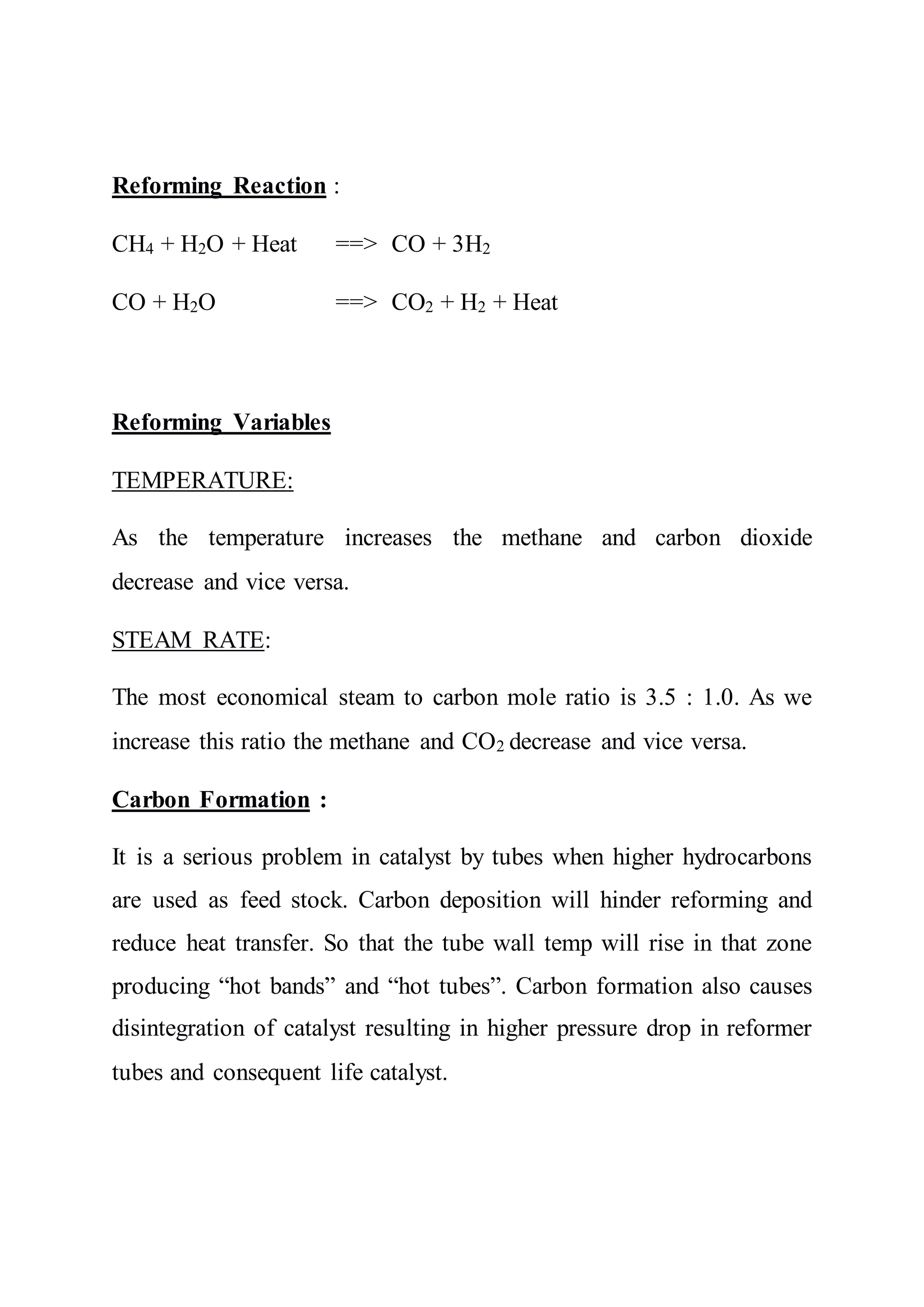 Reforming Reaction :
CH4 + H2O + Heat ==> CO + 3H2
CO + H2O ==> CO2 + H2 + Heat
Reforming Variables
TEMPERATURE:
As the temperature increases the methane and carbon dioxide
decrease and vice versa.
STEAM RATE:
The most economical steam to carbon mole ratio is 3.5 : 1.0. As we
increase this ratio the methane and CO2 decrease and vice versa.
Carbon Formation :
It is a serious problem in catalyst by tubes when higher hydrocarbons
are used as feed stock. Carbon deposition will hinder reforming and
reduce heat transfer. So that the tube wall temp will rise in that zone
producing “hot bands” and “hot tubes”. Carbon formation also causes
disintegration of catalyst resulting in higher pressure drop in reformer
tubes and consequent life catalyst.
 