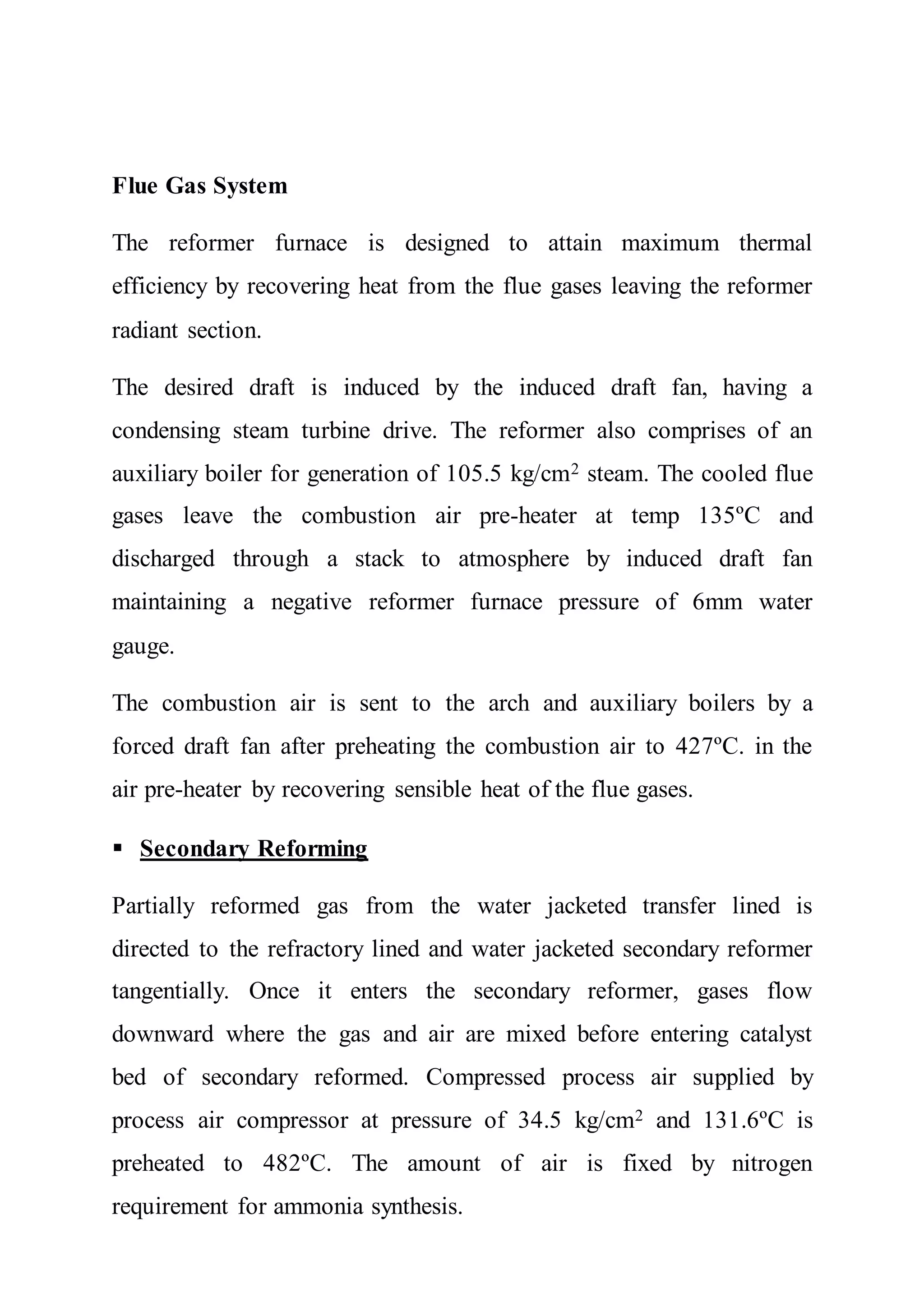 Flue Gas System
The reformer furnace is designed to attain maximum thermal
efficiency by recovering heat from the flue gases leaving the reformer
radiant section.
The desired draft is induced by the induced draft fan, having a
condensing steam turbine drive. The reformer also comprises of an
auxiliary boiler for generation of 105.5 kg/cm2 steam. The cooled flue
gases leave the combustion air pre-heater at temp 135ºC and
discharged through a stack to atmosphere by induced draft fan
maintaining a negative reformer furnace pressure of 6mm water
gauge.
The combustion air is sent to the arch and auxiliary boilers by a
forced draft fan after preheating the combustion air to 427ºC. in the
air pre-heater by recovering sensible heat of the flue gases.
 Secondary Reforming
Partially reformed gas from the water jacketed transfer lined is
directed to the refractory lined and water jacketed secondary reformer
tangentially. Once it enters the secondary reformer, gases flow
downward where the gas and air are mixed before entering catalyst
bed of secondary reformed. Compressed process air supplied by
process air compressor at pressure of 34.5 kg/cm2 and 131.6ºC is
preheated to 482ºC. The amount of air is fixed by nitrogen
requirement for ammonia synthesis.
 