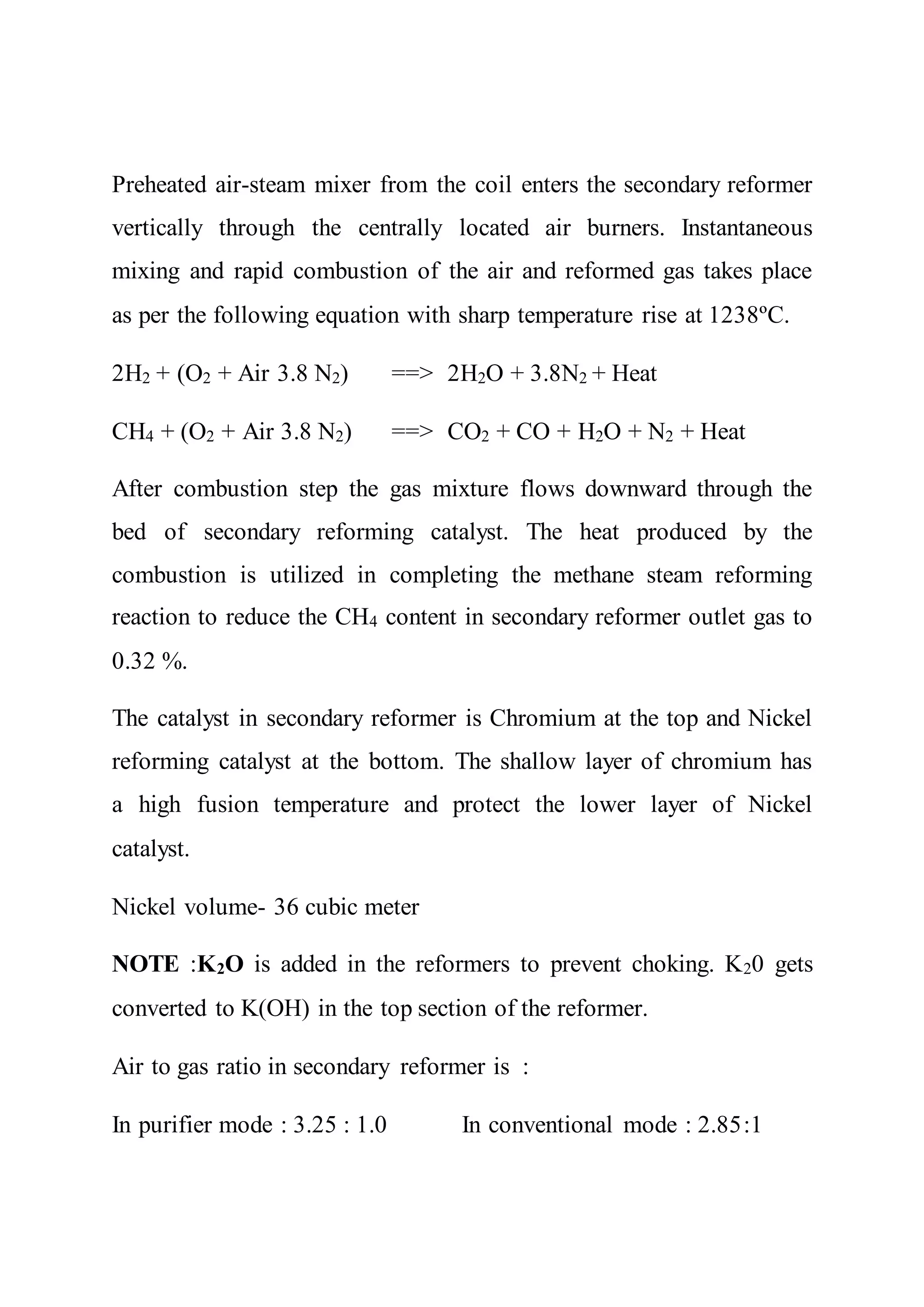 Preheated air-steam mixer from the coil enters the secondary reformer
vertically through the centrally located air burners. Instantaneous
mixing and rapid combustion of the air and reformed gas takes place
as per the following equation with sharp temperature rise at 1238ºC.
2H2 + (O2 + Air 3.8 N2) ==> 2H2O + 3.8N2 + Heat
CH4 + (O2 + Air 3.8 N2) ==> CO2 + CO + H2O + N2 + Heat
After combustion step the gas mixture flows downward through the
bed of secondary reforming catalyst. The heat produced by the
combustion is utilized in completing the methane steam reforming
reaction to reduce the CH4 content in secondary reformer outlet gas to
0.32 %.
The catalyst in secondary reformer is Chromium at the top and Nickel
reforming catalyst at the bottom. The shallow layer of chromium has
a high fusion temperature and protect the lower layer of Nickel
catalyst.
Nickel volume- 36 cubic meter
NOTE :K2O is added in the reformers to prevent choking. K20 gets
converted to K(OH) in the top section of the reformer.
Air to gas ratio in secondary reformer is :
In purifier mode : 3.25 : 1.0 In conventional mode : 2.85:1
 