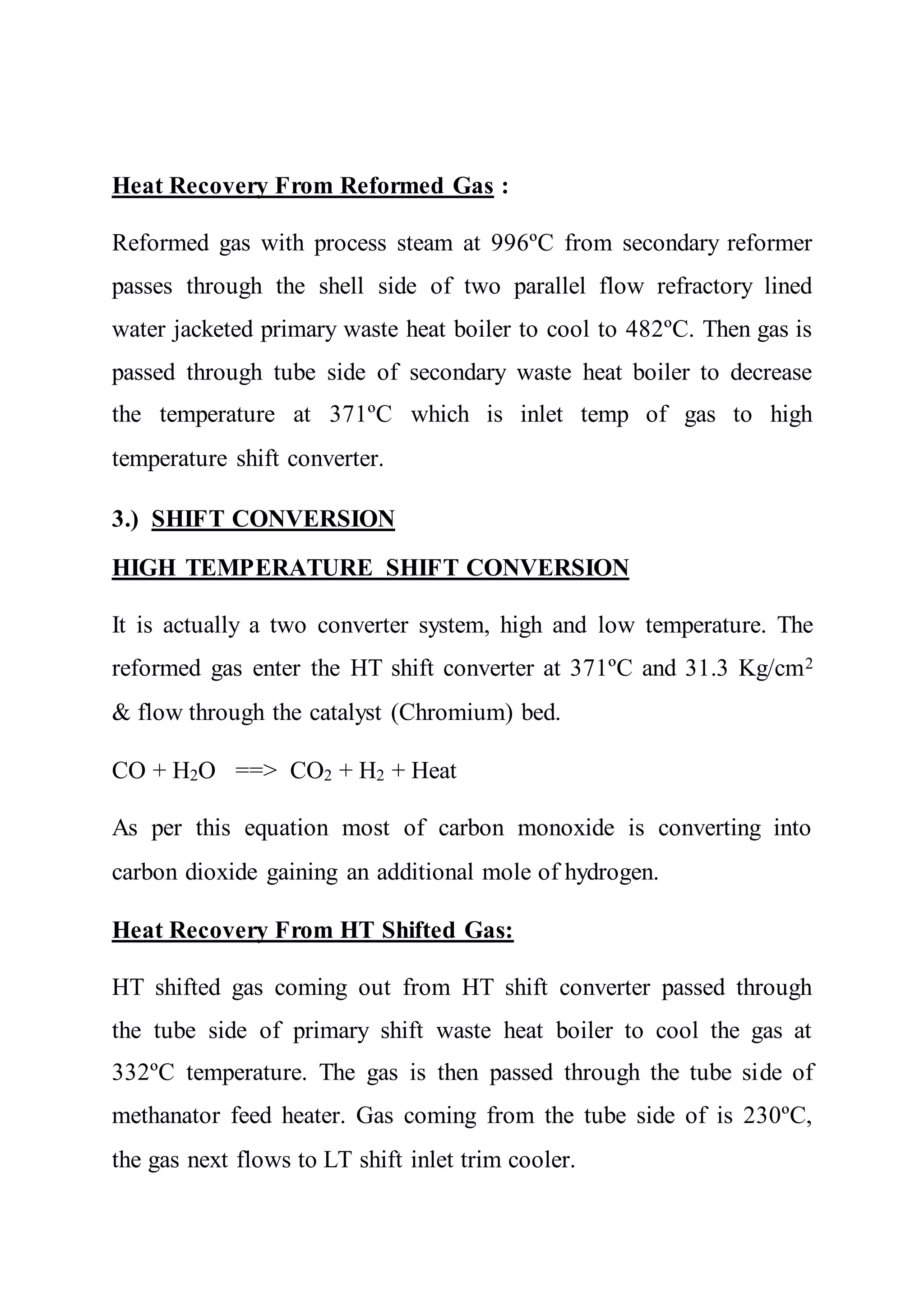 Heat Recovery From Reformed Gas :
Reformed gas with process steam at 996ºC from secondary reformer
passes through the shell side of two parallel flow refractory lined
water jacketed primary waste heat boiler to cool to 482ºC. Then gas is
passed through tube side of secondary waste heat boiler to decrease
the temperature at 371ºC which is inlet temp of gas to high
temperature shift converter.
3.) SHIFT CONVERSION
HIGH TEMPERATURE SHIFT CONVERSION
It is actually a two converter system, high and low temperature. The
reformed gas enter the HT shift converter at 371ºC and 31.3 Kg/cm2
& flow through the catalyst (Chromium) bed.
CO + H2O ==> CO2 + H2 + Heat
As per this equation most of carbon monoxide is converting into
carbon dioxide gaining an additional mole of hydrogen.
Heat Recovery From HT Shifted Gas:
HT shifted gas coming out from HT shift converter passed through
the tube side of primary shift waste heat boiler to cool the gas at
332ºC temperature. The gas is then passed through the tube side of
methanator feed heater. Gas coming from the tube side of is 230ºC,
the gas next flows to LT shift inlet trim cooler.
 