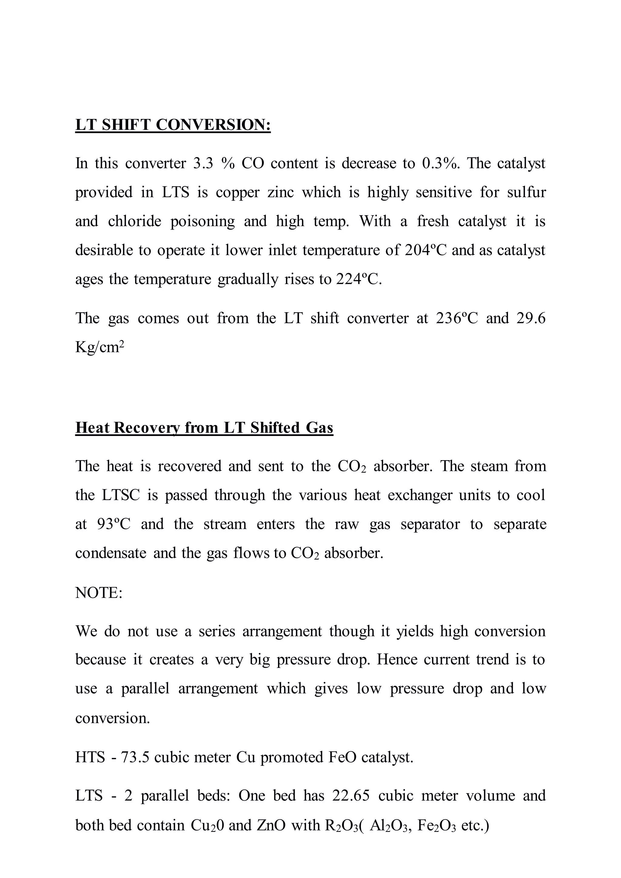 LT SHIFT CONVERSION:
In this converter 3.3 % CO content is decrease to 0.3%. The catalyst
provided in LTS is copper zinc which is highly sensitive for sulfur
and chloride poisoning and high temp. With a fresh catalyst it is
desirable to operate it lower inlet temperature of 204ºC and as catalyst
ages the temperature gradually rises to 224ºC.
The gas comes out from the LT shift converter at 236ºC and 29.6
Kg/cm2
Heat Recovery from LT Shifted Gas
The heat is recovered and sent to the CO2 absorber. The steam from
the LTSC is passed through the various heat exchanger units to cool
at 93ºC and the stream enters the raw gas separator to separate
condensate and the gas flows to CO2 absorber.
NOTE:
We do not use a series arrangement though it yields high conversion
because it creates a very big pressure drop. Hence current trend is to
use a parallel arrangement which gives low pressure drop and low
conversion.
HTS - 73.5 cubic meter Cu promoted FeO catalyst.
LTS - 2 parallel beds: One bed has 22.65 cubic meter volume and
both bed contain Cu20 and ZnO with R2O3( Al2O3, Fe2O3 etc.)
 