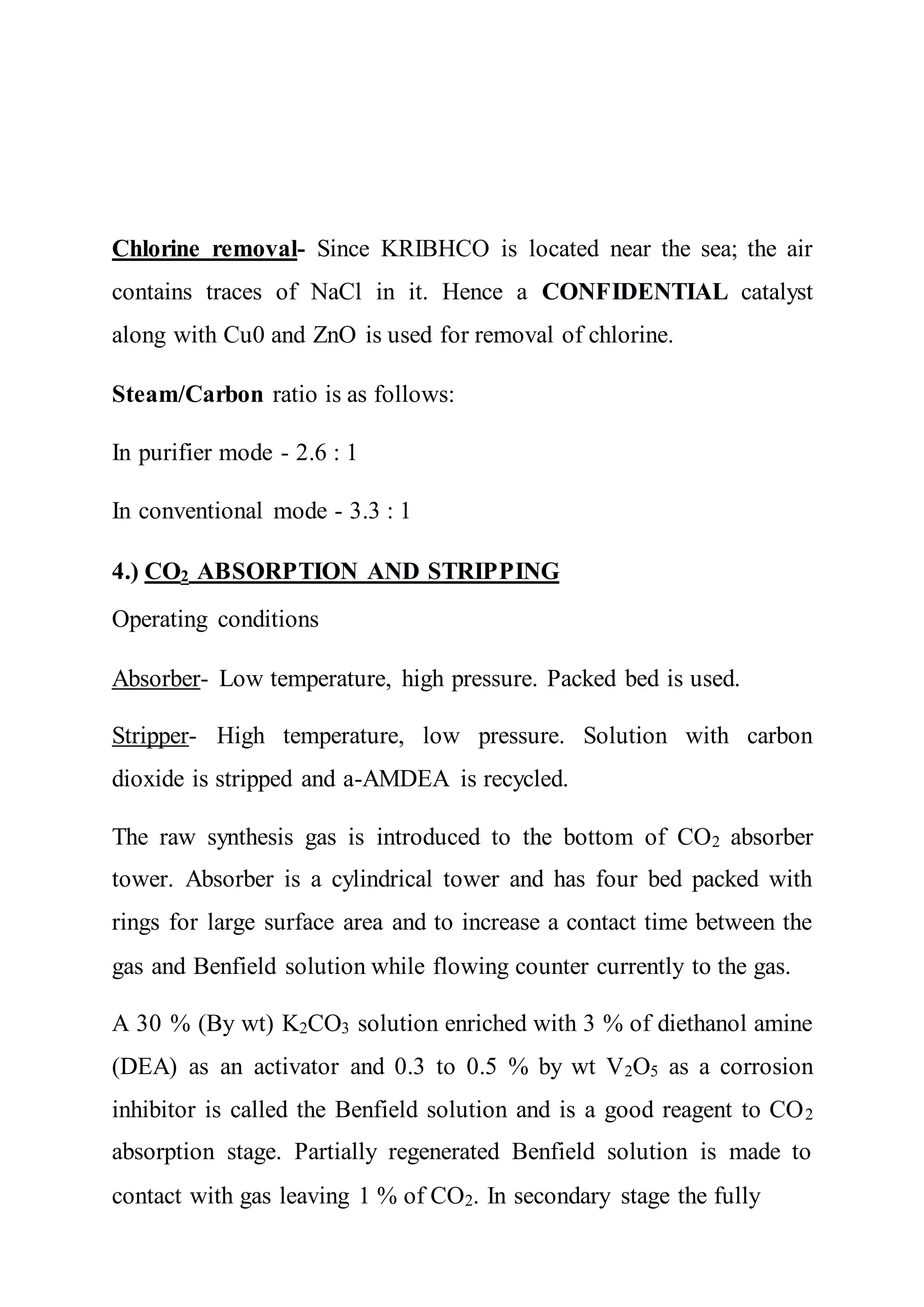 Chlorine removal- Since KRIBHCO is located near the sea; the air
contains traces of NaCl in it. Hence a CONFIDENTIAL catalyst
along with Cu0 and ZnO is used for removal of chlorine.
Steam/Carbon ratio is as follows:
In purifier mode - 2.6 : 1
In conventional mode - 3.3 : 1
4.) CO2 ABSORPTION AND STRIPPING
Operating conditions
Absorber- Low temperature, high pressure. Packed bed is used.
Stripper- High temperature, low pressure. Solution with carbon
dioxide is stripped and a-AMDEA is recycled.
The raw synthesis gas is introduced to the bottom of CO2 absorber
tower. Absorber is a cylindrical tower and has four bed packed with
rings for large surface area and to increase a contact time between the
gas and Benfield solution while flowing counter currently to the gas.
A 30 % (By wt) K2CO3 solution enriched with 3 % of diethanol amine
(DEA) as an activator and 0.3 to 0.5 % by wt V2O5 as a corrosion
inhibitor is called the Benfield solution and is a good reagent to CO2
absorption stage. Partially regenerated Benfield solution is made to
contact with gas leaving 1 % of CO2. In secondary stage the fully
 