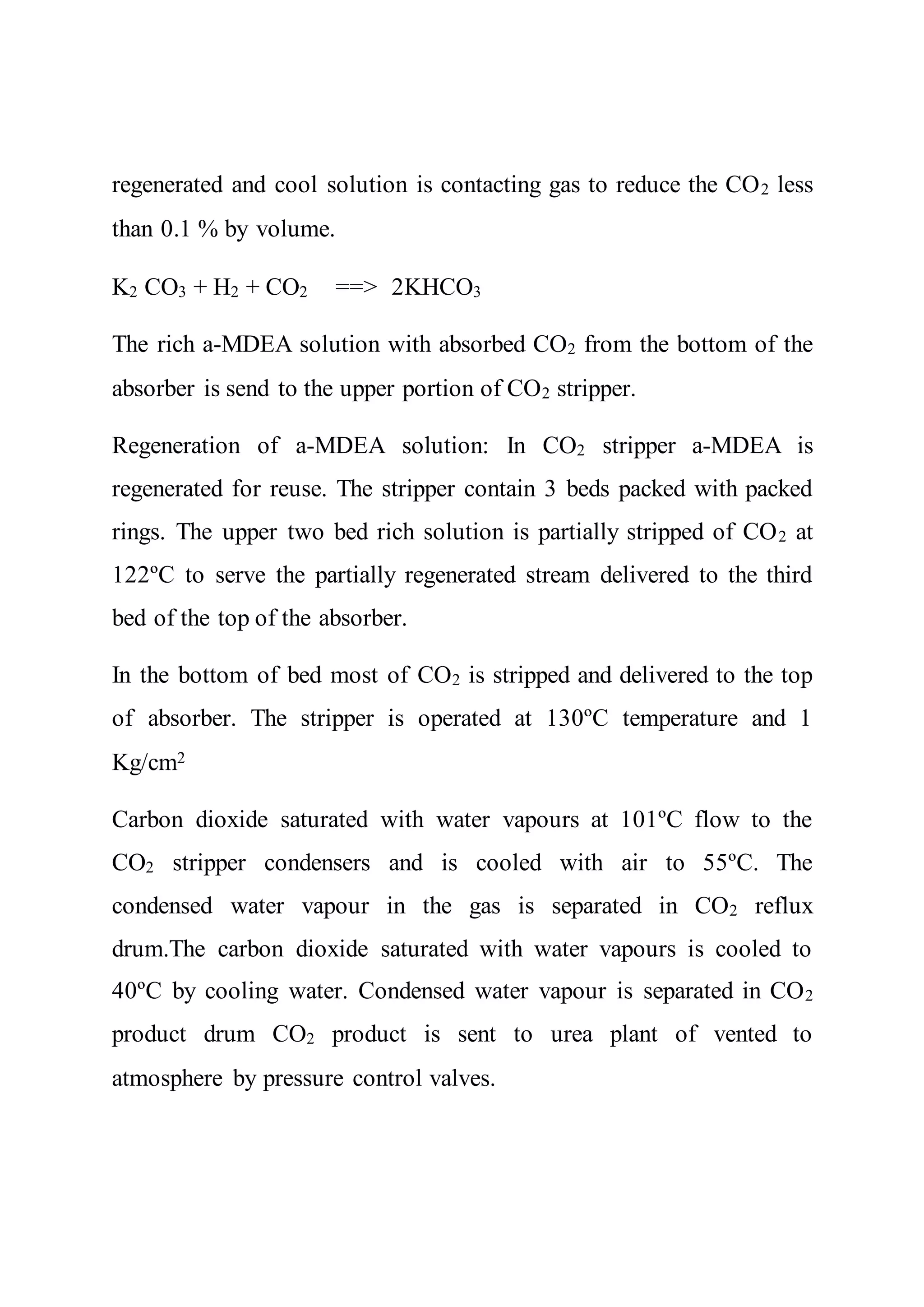 regenerated and cool solution is contacting gas to reduce the CO2 less
than 0.1 % by volume.
K2 CO3 + H2 + CO2 ==> 2KHCO3
The rich a-MDEA solution with absorbed CO2 from the bottom of the
absorber is send to the upper portion of CO2 stripper.
Regeneration of a-MDEA solution: In CO2 stripper a-MDEA is
regenerated for reuse. The stripper contain 3 beds packed with packed
rings. The upper two bed rich solution is partially stripped of CO2 at
122ºC to serve the partially regenerated stream delivered to the third
bed of the top of the absorber.
In the bottom of bed most of CO2 is stripped and delivered to the top
of absorber. The stripper is operated at 130ºC temperature and 1
Kg/cm2
Carbon dioxide saturated with water vapours at 101ºC flow to the
CO2 stripper condensers and is cooled with air to 55ºC. The
condensed water vapour in the gas is separated in CO2 reflux
drum.The carbon dioxide saturated with water vapours is cooled to
40ºC by cooling water. Condensed water vapour is separated in CO2
product drum CO2 product is sent to urea plant of vented to
atmosphere by pressure control valves.
 