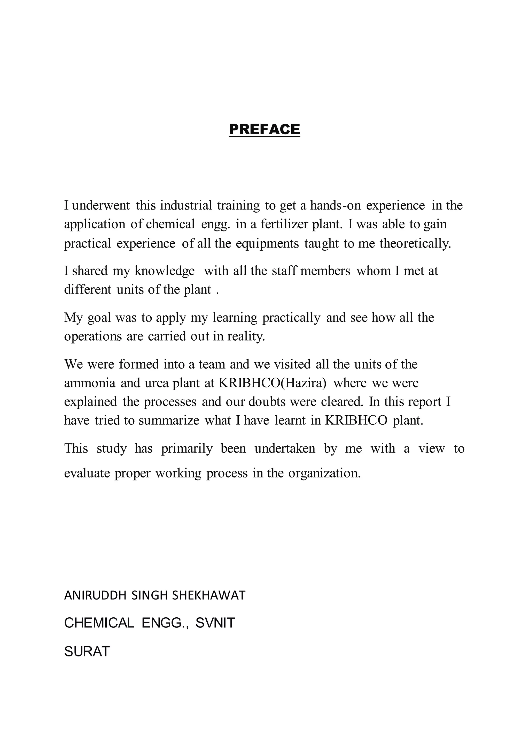 PREFACE
I underwent this industrial training to get a hands-on experience in the
application of chemical engg. in a fertilizer plant. I was able to gain
practical experience of all the equipments taught to me theoretically.
I shared my knowledge with all the staff members whom I met at
different units of the plant .
My goal was to apply my learning practically and see how all the
operations are carried out in reality.
We were formed into a team and we visited all the units of the
ammonia and urea plant at KRIBHCO(Hazira) where we were
explained the processes and our doubts were cleared. In this report I
have tried to summarize what I have learnt in KRIBHCO plant.
This study has primarily been undertaken by me with a view to
evaluate proper working process in the organization.
ANIRUDDH SINGH SHEKHAWAT
CHEMICAL ENGG., SVNIT
SURAT
 