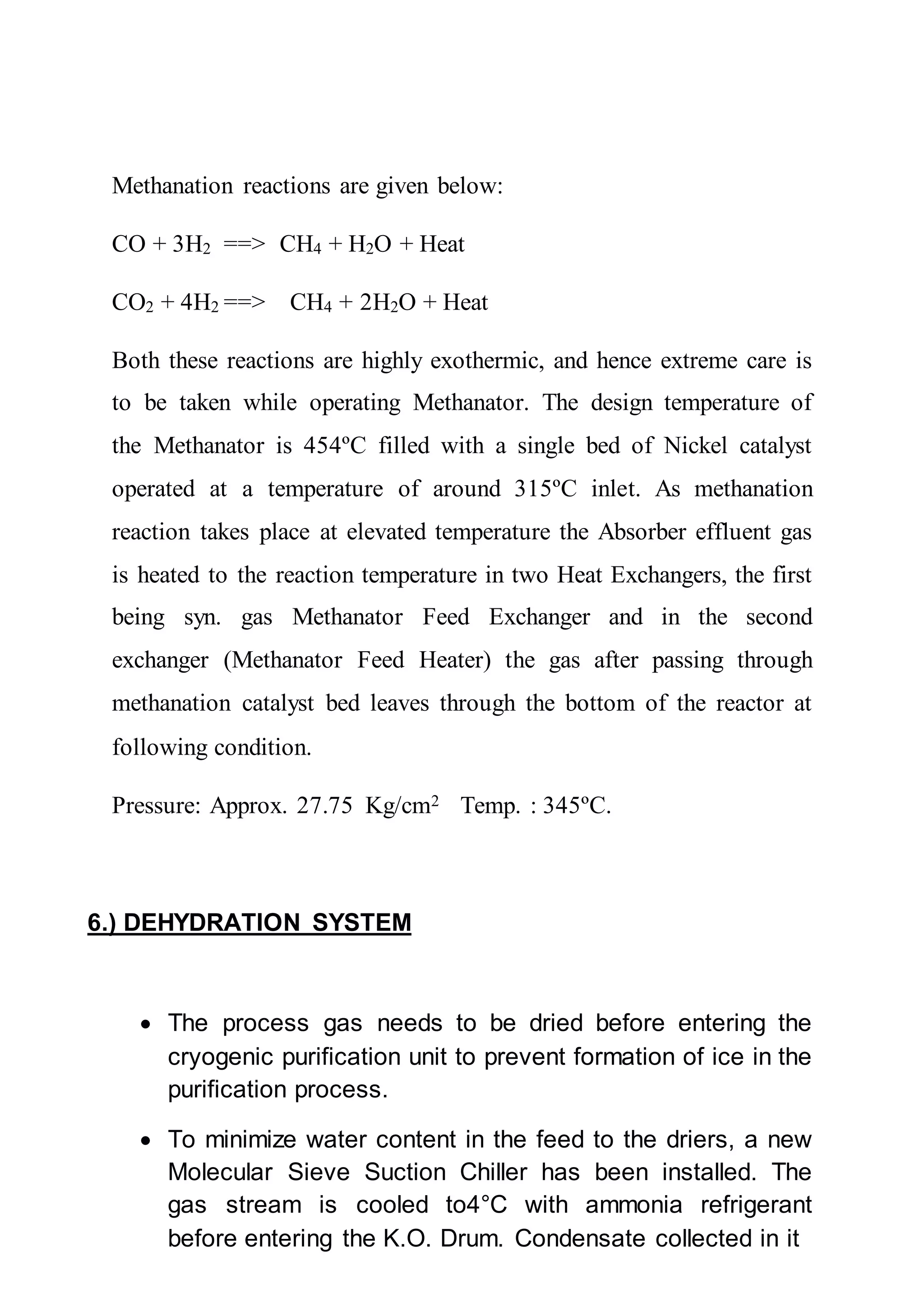 Methanation reactions are given below:
CO + 3H2 ==> CH4 + H2O + Heat
CO2 + 4H2 ==> CH4 + 2H2O + Heat
Both these reactions are highly exothermic, and hence extreme care is
to be taken while operating Methanator. The design temperature of
the Methanator is 454ºC filled with a single bed of Nickel catalyst
operated at a temperature of around 315ºC inlet. As methanation
reaction takes place at elevated temperature the Absorber effluent gas
is heated to the reaction temperature in two Heat Exchangers, the first
being syn. gas Methanator Feed Exchanger and in the second
exchanger (Methanator Feed Heater) the gas after passing through
methanation catalyst bed leaves through the bottom of the reactor at
following condition.
Pressure: Approx. 27.75 Kg/cm2 Temp. : 345ºC.
6.) DEHYDRATION SYSTEM
 The process gas needs to be dried before entering the
cryogenic purification unit to prevent formation of ice in the
purification process.
 To minimize water content in the feed to the driers, a new
Molecular Sieve Suction Chiller has been installed. The
gas stream is cooled to4°C with ammonia refrigerant
before entering the K.O. Drum. Condensate collected in it
 