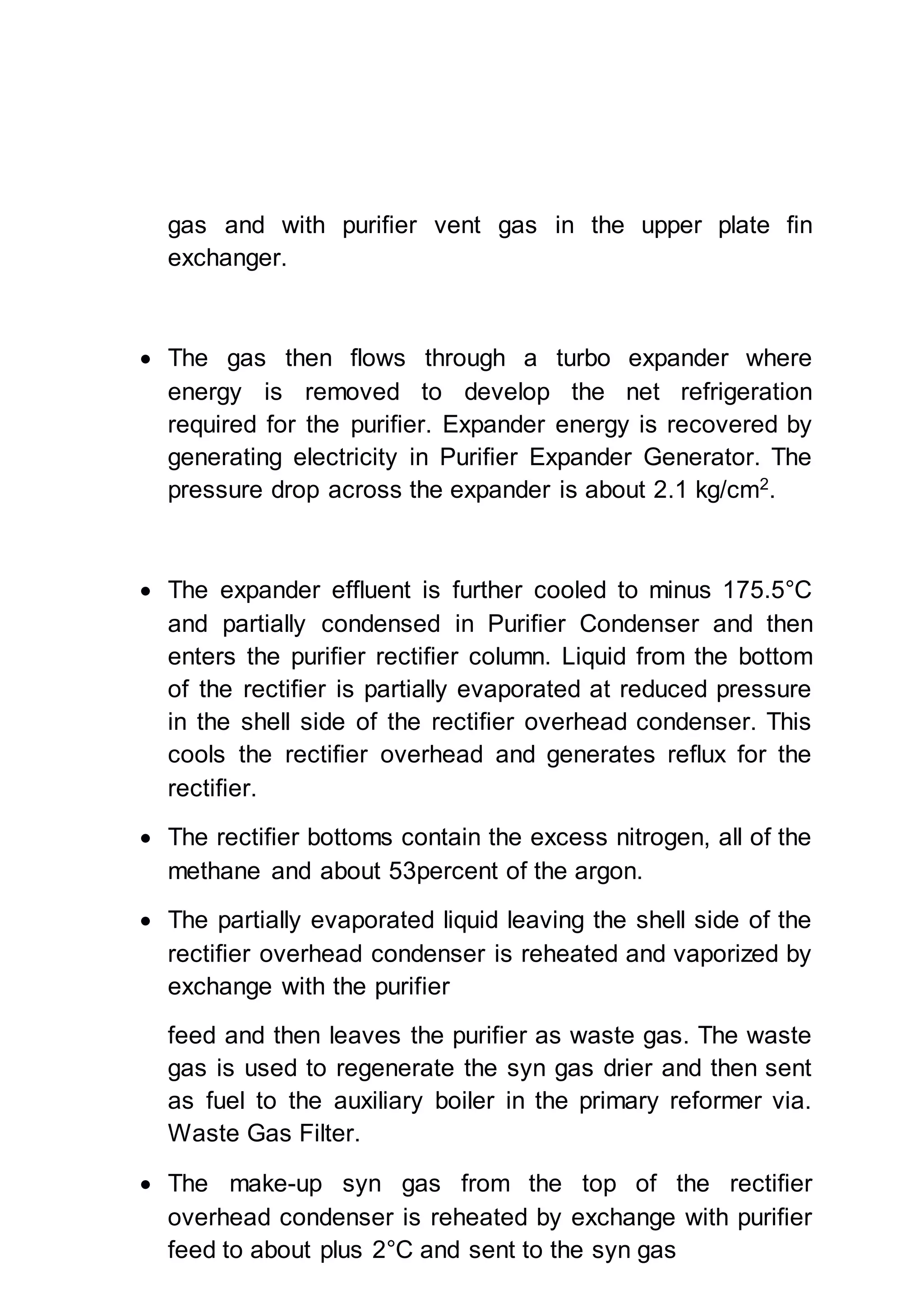 gas and with purifier vent gas in the upper plate fin
exchanger.
 The gas then flows through a turbo expander where
energy is removed to develop the net refrigeration
required for the purifier. Expander energy is recovered by
generating electricity in Purifier Expander Generator. The
pressure drop across the expander is about 2.1 kg/cm2
.
 The expander effluent is further cooled to minus 175.5°C
and partially condensed in Purifier Condenser and then
enters the purifier rectifier column. Liquid from the bottom
of the rectifier is partially evaporated at reduced pressure
in the shell side of the rectifier overhead condenser. This
cools the rectifier overhead and generates reflux for the
rectifier.
 The rectifier bottoms contain the excess nitrogen, all of the
methane and about 53percent of the argon.
 The partially evaporated liquid leaving the shell side of the
rectifier overhead condenser is reheated and vaporized by
exchange with the purifier
feed and then leaves the purifier as waste gas. The waste
gas is used to regenerate the syn gas drier and then sent
as fuel to the auxiliary boiler in the primary reformer via.
Waste Gas Filter.
 The make-up syn gas from the top of the rectifier
overhead condenser is reheated by exchange with purifier
feed to about plus 2°C and sent to the syn gas
 