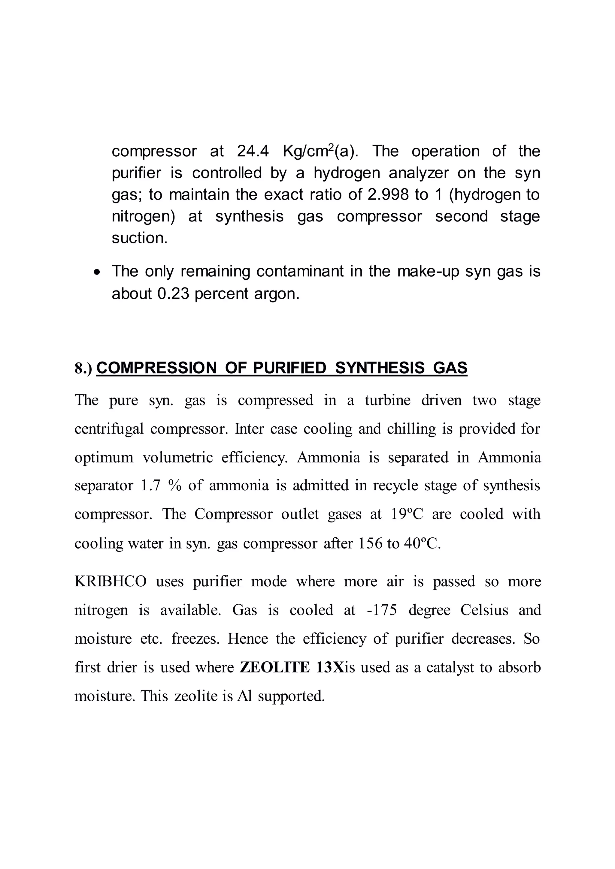 compressor at 24.4 Kg/cm2
(a). The operation of the
purifier is controlled by a hydrogen analyzer on the syn
gas; to maintain the exact ratio of 2.998 to 1 (hydrogen to
nitrogen) at synthesis gas compressor second stage
suction.
 The only remaining contaminant in the make-up syn gas is
about 0.23 percent argon.
8.) COMPRESSION OF PURIFIED SYNTHESIS GAS
The pure syn. gas is compressed in a turbine driven two stage
centrifugal compressor. Inter case cooling and chilling is provided for
optimum volumetric efficiency. Ammonia is separated in Ammonia
separator 1.7 % of ammonia is admitted in recycle stage of synthesis
compressor. The Compressor outlet gases at 19ºC are cooled with
cooling water in syn. gas compressor after 156 to 40ºC.
KRIBHCO uses purifier mode where more air is passed so more
nitrogen is available. Gas is cooled at -175 degree Celsius and
moisture etc. freezes. Hence the efficiency of purifier decreases. So
first drier is used where ZEOLITE 13Xis used as a catalyst to absorb
moisture. This zeolite is Al supported.
 