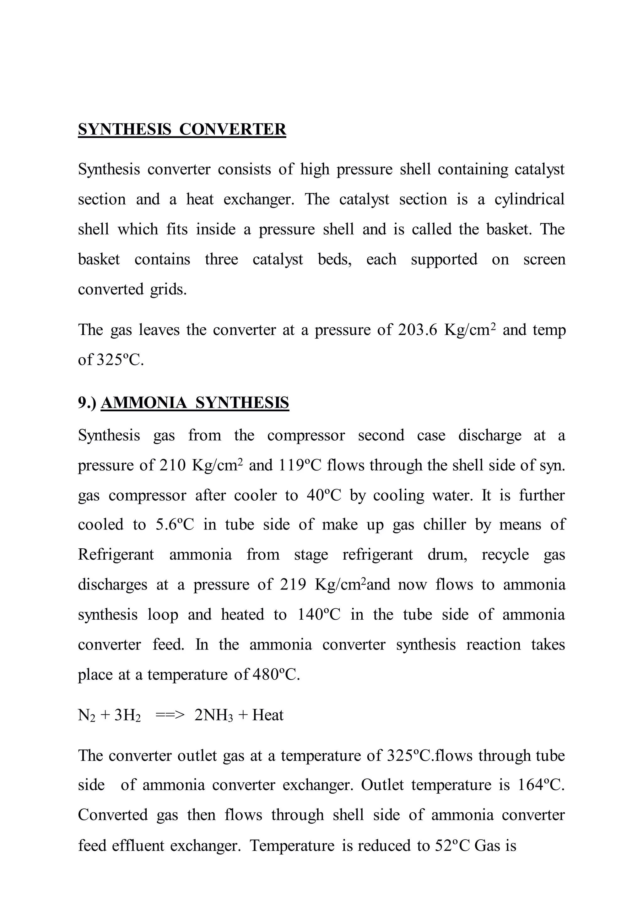 SYNTHESIS CONVERTER
Synthesis converter consists of high pressure shell containing catalyst
section and a heat exchanger. The catalyst section is a cylindrical
shell which fits inside a pressure shell and is called the basket. The
basket contains three catalyst beds, each supported on screen
converted grids.
The gas leaves the converter at a pressure of 203.6 Kg/cm2 and temp
of 325ºC.
9.) AMMONIA SYNTHESIS
Synthesis gas from the compressor second case discharge at a
pressure of 210 Kg/cm2 and 119ºC flows through the shell side of syn.
gas compressor after cooler to 40ºC by cooling water. It is further
cooled to 5.6ºC in tube side of make up gas chiller by means of
Refrigerant ammonia from stage refrigerant drum, recycle gas
discharges at a pressure of 219 Kg/cm2and now flows to ammonia
synthesis loop and heated to 140ºC in the tube side of ammonia
converter feed. In the ammonia converter synthesis reaction takes
place at a temperature of 480ºC.
N2 + 3H2 ==> 2NH3 + Heat
The converter outlet gas at a temperature of 325ºC.flows through tube
side of ammonia converter exchanger. Outlet temperature is 164ºC.
Converted gas then flows through shell side of ammonia converter
feed effluent exchanger. Temperature is reduced to 52ºC Gas is
 