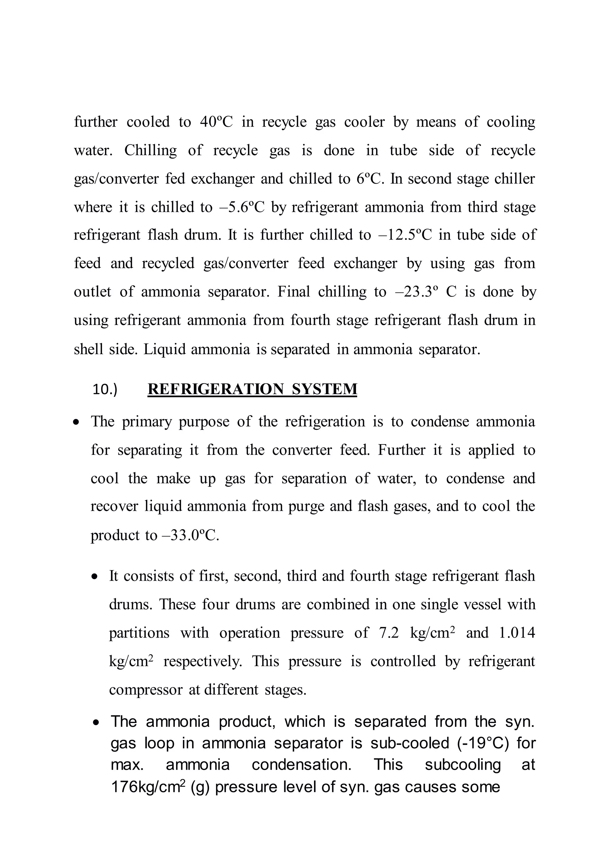 further cooled to 40ºC in recycle gas cooler by means of cooling
water. Chilling of recycle gas is done in tube side of recycle
gas/converter fed exchanger and chilled to 6ºC. In second stage chiller
where it is chilled to –5.6ºC by refrigerant ammonia from third stage
refrigerant flash drum. It is further chilled to –12.5ºC in tube side of
feed and recycled gas/converter feed exchanger by using gas from
outlet of ammonia separator. Final chilling to –23.3º C is done by
using refrigerant ammonia from fourth stage refrigerant flash drum in
shell side. Liquid ammonia is separated in ammonia separator.
10.) REFRIGERATION SYSTEM
 The primary purpose of the refrigeration is to condense ammonia
for separating it from the converter feed. Further it is applied to
cool the make up gas for separation of water, to condense and
recover liquid ammonia from purge and flash gases, and to cool the
product to –33.0ºC.
 It consists of first, second, third and fourth stage refrigerant flash
drums. These four drums are combined in one single vessel with
partitions with operation pressure of 7.2 kg/cm2 and 1.014
kg/cm2 respectively. This pressure is controlled by refrigerant
compressor at different stages.
 The ammonia product, which is separated from the syn.
gas loop in ammonia separator is sub-cooled (-19°C) for
max. ammonia condensation. This subcooling at
176kg/cm2
(g) pressure level of syn. gas causes some
 