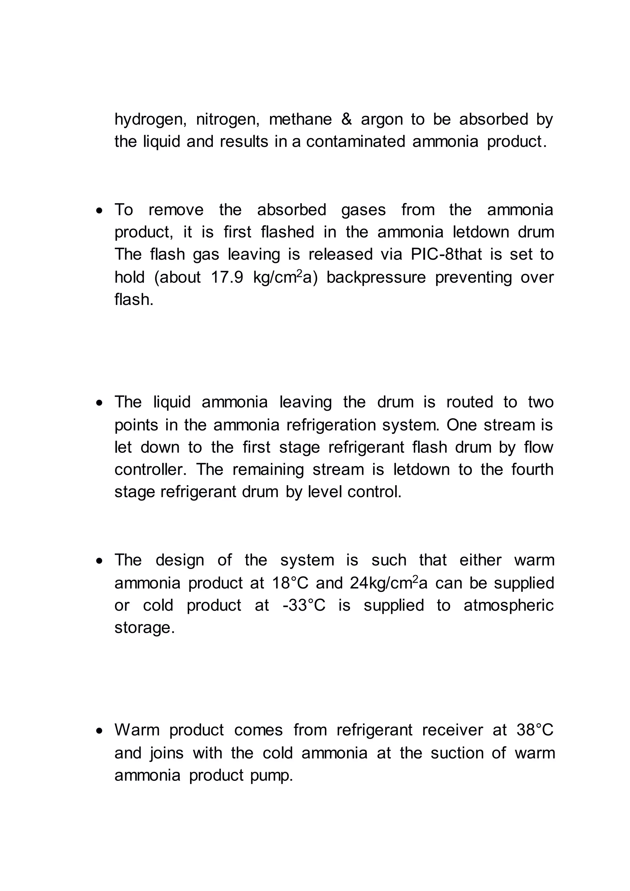hydrogen, nitrogen, methane & argon to be absorbed by
the liquid and results in a contaminated ammonia product.
 To remove the absorbed gases from the ammonia
product, it is first flashed in the ammonia letdown drum
The flash gas leaving is released via PIC-8that is set to
hold (about 17.9 kg/cm2
a) backpressure preventing over
flash.
 The liquid ammonia leaving the drum is routed to two
points in the ammonia refrigeration system. One stream is
let down to the first stage refrigerant flash drum by flow
controller. The remaining stream is letdown to the fourth
stage refrigerant drum by level control.
 The design of the system is such that either warm
ammonia product at 18°C and 24kg/cm2
a can be supplied
or cold product at -33°C is supplied to atmospheric
storage.
 Warm product comes from refrigerant receiver at 38°C
and joins with the cold ammonia at the suction of warm
ammonia product pump.
 
