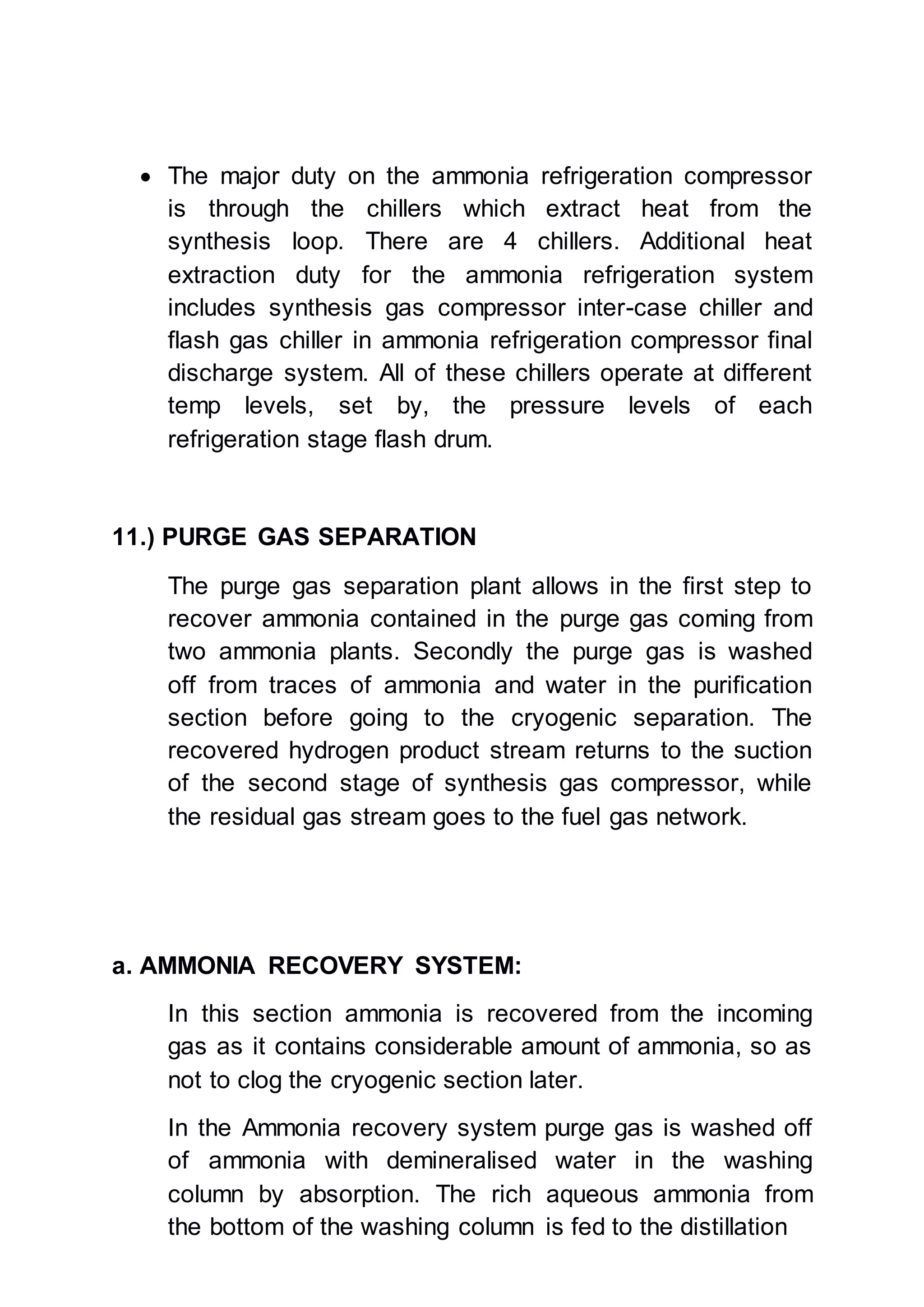  The major duty on the ammonia refrigeration compressor
is through the chillers which extract heat from the
synthesis loop. There are 4 chillers. Additional heat
extraction duty for the ammonia refrigeration system
includes synthesis gas compressor inter-case chiller and
flash gas chiller in ammonia refrigeration compressor final
discharge system. All of these chillers operate at different
temp levels, set by, the pressure levels of each
refrigeration stage flash drum.
11.) PURGE GAS SEPARATION
The purge gas separation plant allows in the first step to
recover ammonia contained in the purge gas coming from
two ammonia plants. Secondly the purge gas is washed
off from traces of ammonia and water in the purification
section before going to the cryogenic separation. The
recovered hydrogen product stream returns to the suction
of the second stage of synthesis gas compressor, while
the residual gas stream goes to the fuel gas network.
a. AMMONIA RECOVERY SYSTEM:
In this section ammonia is recovered from the incoming
gas as it contains considerable amount of ammonia, so as
not to clog the cryogenic section later.
In the Ammonia recovery system purge gas is washed off
of ammonia with demineralised water in the washing
column by absorption. The rich aqueous ammonia from
the bottom of the washing column is fed to the distillation
 