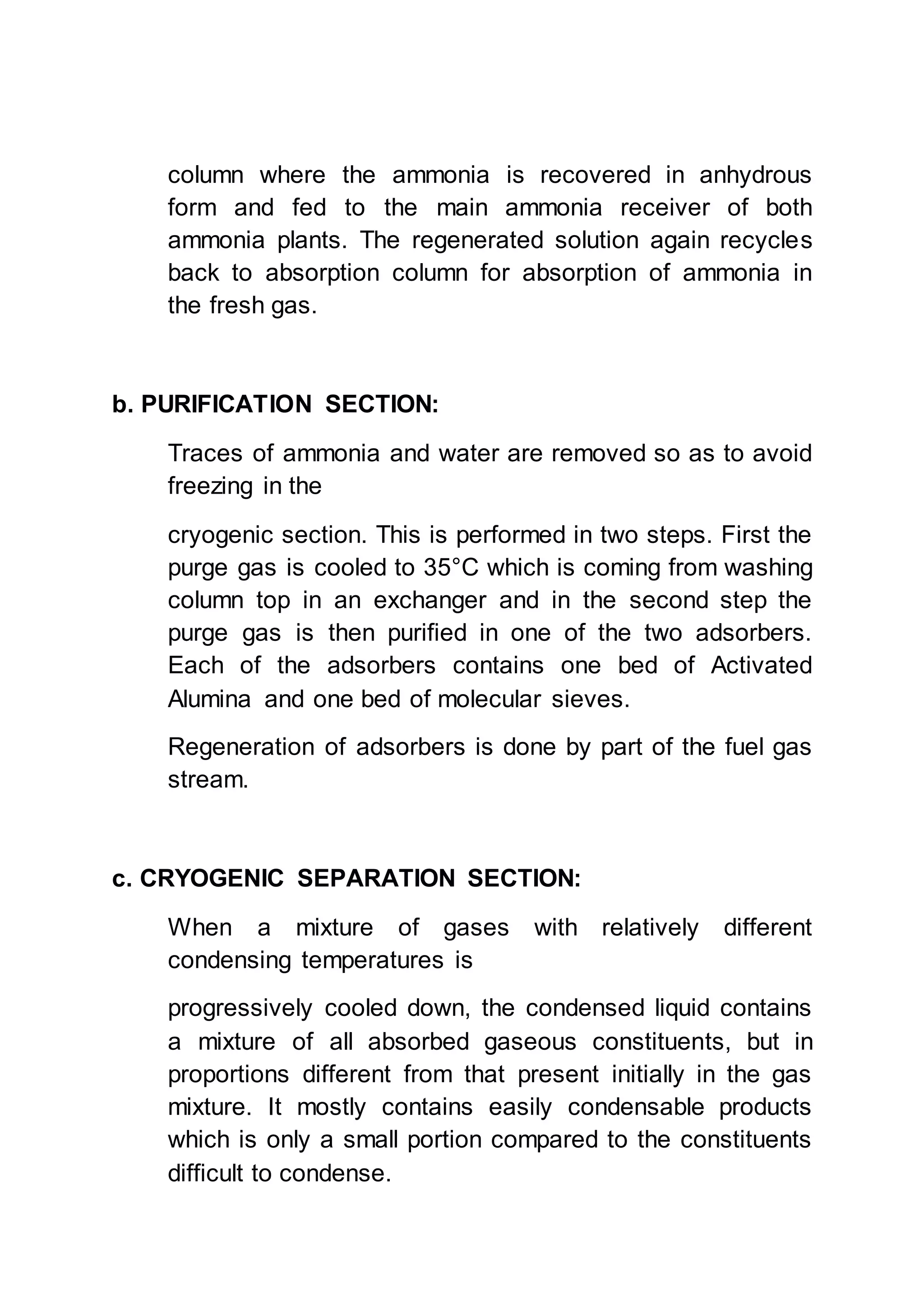 column where the ammonia is recovered in anhydrous
form and fed to the main ammonia receiver of both
ammonia plants. The regenerated solution again recycles
back to absorption column for absorption of ammonia in
the fresh gas.
b. PURIFICATION SECTION:
Traces of ammonia and water are removed so as to avoid
freezing in the
cryogenic section. This is performed in two steps. First the
purge gas is cooled to 35°C which is coming from washing
column top in an exchanger and in the second step the
purge gas is then purified in one of the two adsorbers.
Each of the adsorbers contains one bed of Activated
Alumina and one bed of molecular sieves.
Regeneration of adsorbers is done by part of the fuel gas
stream.
c. CRYOGENIC SEPARATION SECTION:
When a mixture of gases with relatively different
condensing temperatures is
progressively cooled down, the condensed liquid contains
a mixture of all absorbed gaseous constituents, but in
proportions different from that present initially in the gas
mixture. It mostly contains easily condensable products
which is only a small portion compared to the constituents
difficult to condense.
 