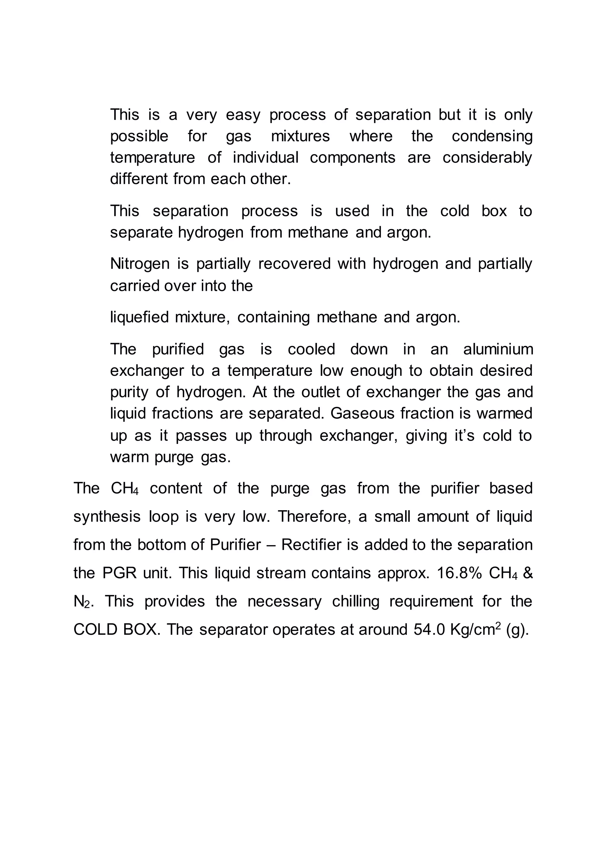 This is a very easy process of separation but it is only
possible for gas mixtures where the condensing
temperature of individual components are considerably
different from each other.
This separation process is used in the cold box to
separate hydrogen from methane and argon.
Nitrogen is partially recovered with hydrogen and partially
carried over into the
liquefied mixture, containing methane and argon.
The purified gas is cooled down in an aluminium
exchanger to a temperature low enough to obtain desired
purity of hydrogen. At the outlet of exchanger the gas and
liquid fractions are separated. Gaseous fraction is warmed
up as it passes up through exchanger, giving it’s cold to
warm purge gas.
The CH4 content of the purge gas from the purifier based
synthesis loop is very low. Therefore, a small amount of liquid
from the bottom of Purifier – Rectifier is added to the separation
the PGR unit. This liquid stream contains approx. 16.8% CH4 &
N2. This provides the necessary chilling requirement for the
COLD BOX. The separator operates at around 54.0 Kg/cm2
(g).
 