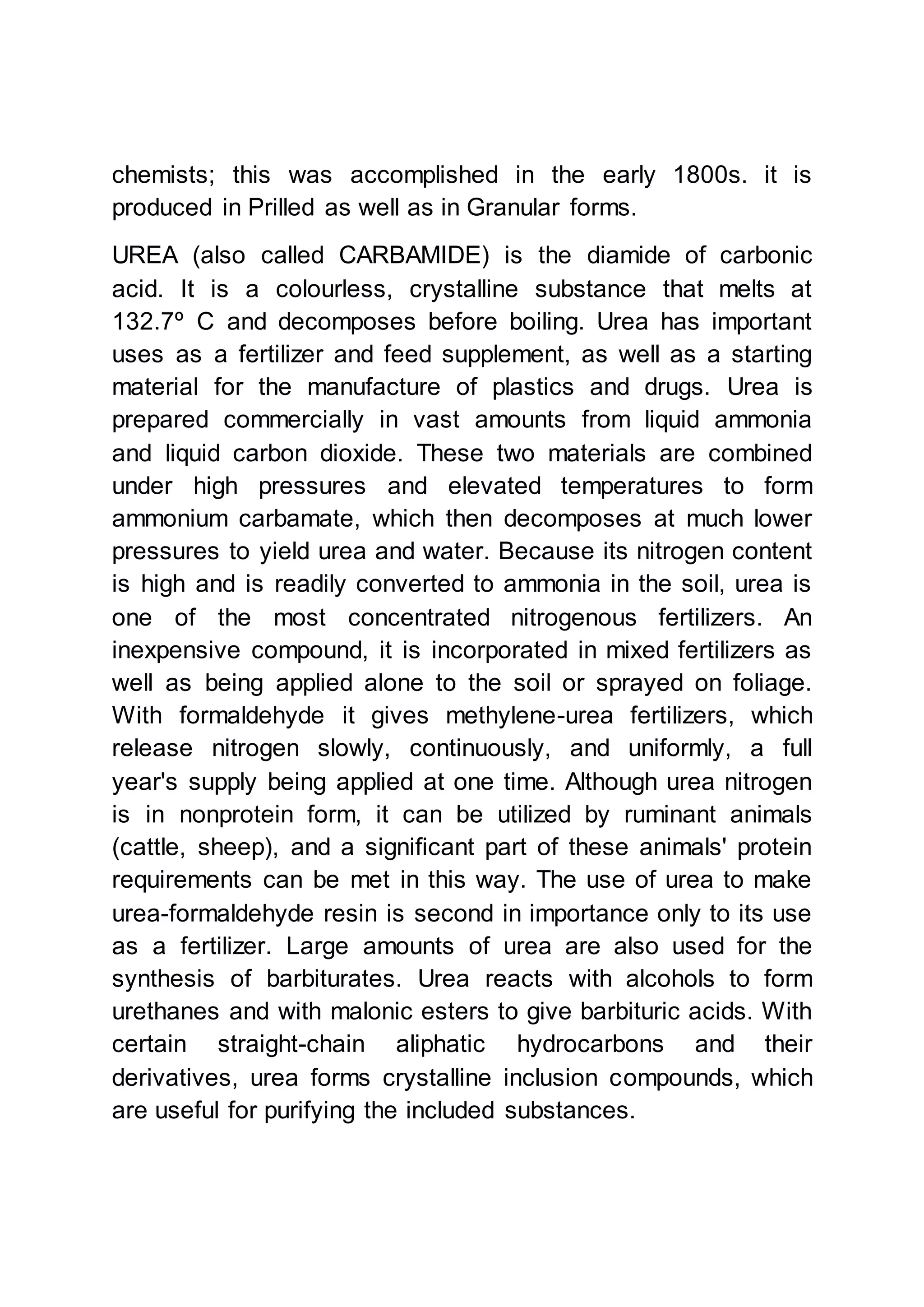 chemists; this was accomplished in the early 1800s. it is
produced in Prilled as well as in Granular forms.
UREA (also called CARBAMIDE) is the diamide of carbonic
acid. It is a colourless, crystalline substance that melts at
132.7º C and decomposes before boiling. Urea has important
uses as a fertilizer and feed supplement, as well as a starting
material for the manufacture of plastics and drugs. Urea is
prepared commercially in vast amounts from liquid ammonia
and liquid carbon dioxide. These two materials are combined
under high pressures and elevated temperatures to form
ammonium carbamate, which then decomposes at much lower
pressures to yield urea and water. Because its nitrogen content
is high and is readily converted to ammonia in the soil, urea is
one of the most concentrated nitrogenous fertilizers. An
inexpensive compound, it is incorporated in mixed fertilizers as
well as being applied alone to the soil or sprayed on foliage.
With formaldehyde it gives methylene-urea fertilizers, which
release nitrogen slowly, continuously, and uniformly, a full
year's supply being applied at one time. Although urea nitrogen
is in nonprotein form, it can be utilized by ruminant animals
(cattle, sheep), and a significant part of these animals' protein
requirements can be met in this way. The use of urea to make
urea-formaldehyde resin is second in importance only to its use
as a fertilizer. Large amounts of urea are also used for the
synthesis of barbiturates. Urea reacts with alcohols to form
urethanes and with malonic esters to give barbituric acids. With
certain straight-chain aliphatic hydrocarbons and their
derivatives, urea forms crystalline inclusion compounds, which
are useful for purifying the included substances.
 