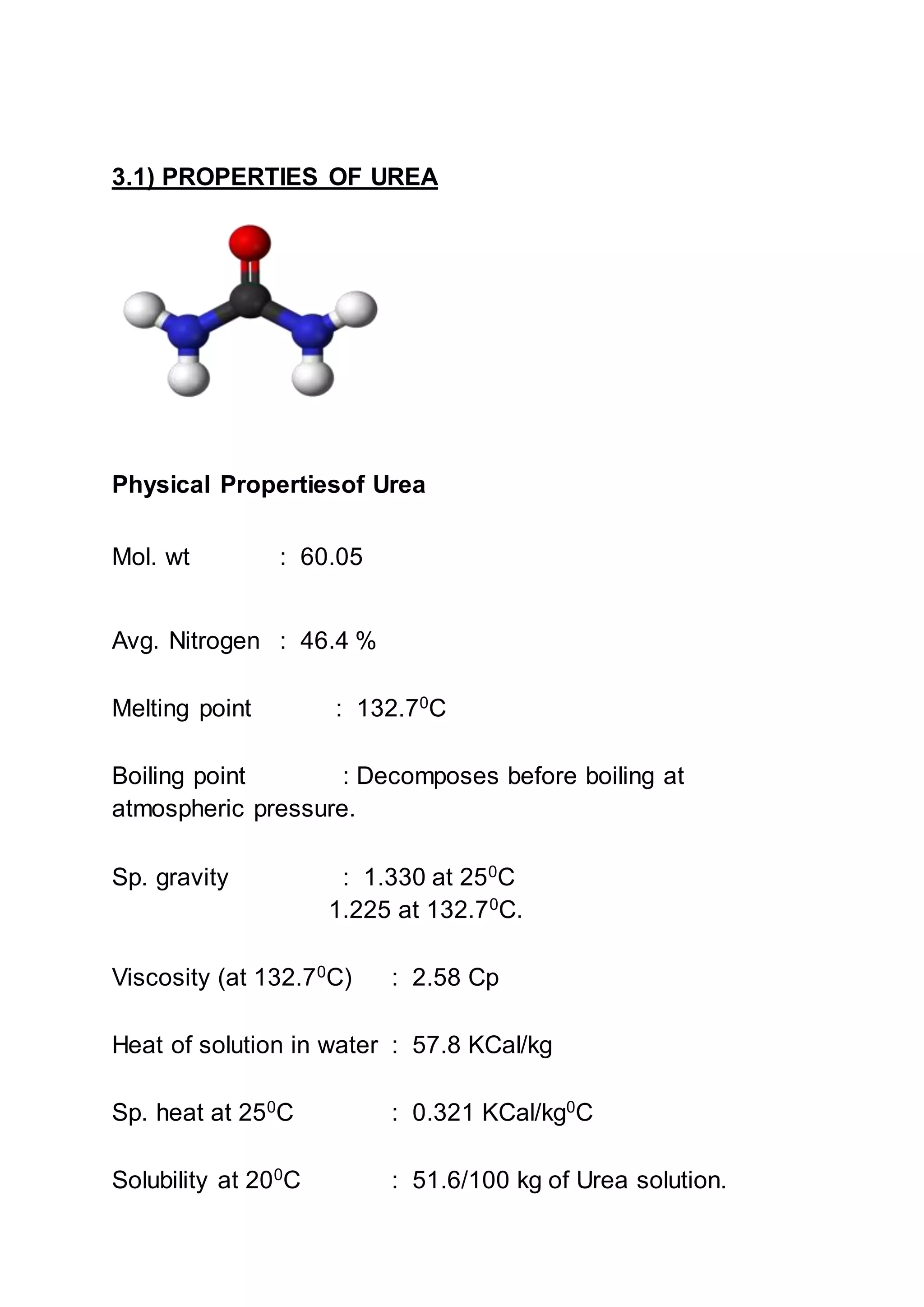 3.1) PROPERTIES OF UREA
Physical Propertiesof Urea
Mol. wt : 60.05
Avg. Nitrogen : 46.4 %
Melting point : 132.70
C
Boiling point : Decomposes before boiling at
atmospheric pressure.
Sp. gravity : 1.330 at 250
C
1.225 at 132.70C.
Viscosity (at 132.70
C) : 2.58 Cp
Heat of solution in water : 57.8 KCal/kg
Sp. heat at 250
C : 0.321 KCal/kg0
C
Solubility at 200
C : 51.6/100 kg of Urea solution.
 