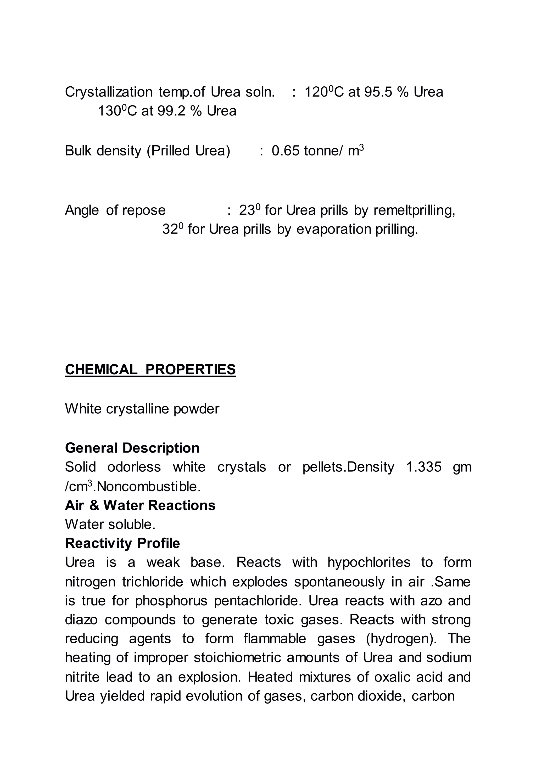 Crystallization temp.of Urea soln. : 1200
C at 95.5 % Urea
1300
C at 99.2 % Urea
Bulk density (Prilled Urea) : 0.65 tonne/ m3
Angle of repose : 230
for Urea prills by remeltprilling,
320
for Urea prills by evaporation prilling.
CHEMICAL PROPERTIES
White crystalline powder
General Description
Solid odorless white crystals or pellets.Density 1.335 gm
/cm3
.Noncombustible.
Air & Water Reactions
Water soluble.
Reactivity Profile
Urea is a weak base. Reacts with hypochlorites to form
nitrogen trichloride which explodes spontaneously in air .Same
is true for phosphorus pentachloride. Urea reacts with azo and
diazo compounds to generate toxic gases. Reacts with strong
reducing agents to form flammable gases (hydrogen). The
heating of improper stoichiometric amounts of Urea and sodium
nitrite lead to an explosion. Heated mixtures of oxalic acid and
Urea yielded rapid evolution of gases, carbon dioxide, carbon
 