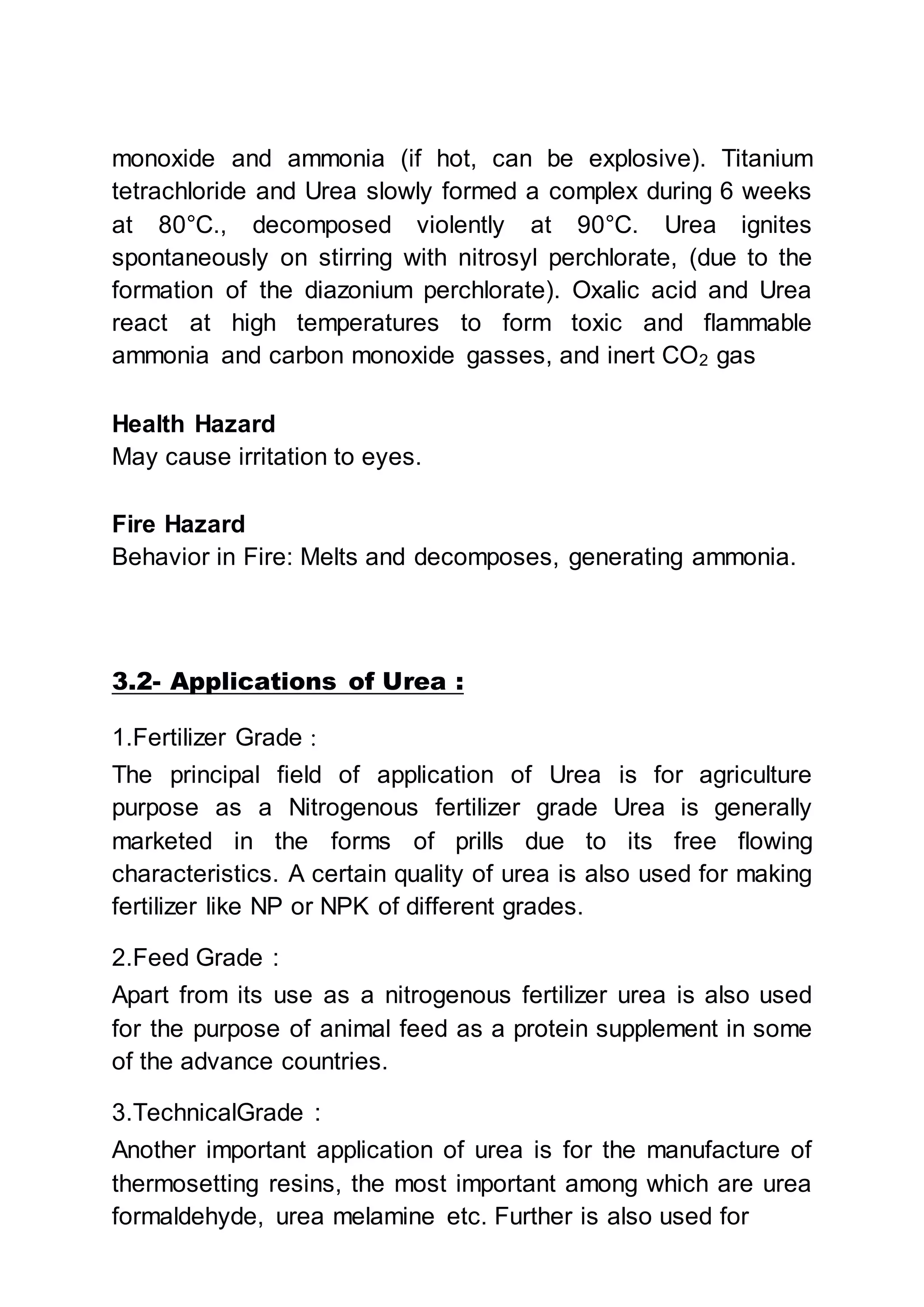 monoxide and ammonia (if hot, can be explosive). Titanium
tetrachloride and Urea slowly formed a complex during 6 weeks
at 80°C., decomposed violently at 90°C. Urea ignites
spontaneously on stirring with nitrosyl perchlorate, (due to the
formation of the diazonium perchlorate). Oxalic acid and Urea
react at high temperatures to form toxic and flammable
ammonia and carbon monoxide gasses, and inert CO2 gas
Health Hazard
May cause irritation to eyes.
Fire Hazard
Behavior in Fire: Melts and decomposes, generating ammonia.
3.2- Applications of Urea :
1.Fertilizer Grade :
The principal field of application of Urea is for agriculture
purpose as a Nitrogenous fertilizer grade Urea is generally
marketed in the forms of prills due to its free flowing
characteristics. A certain quality of urea is also used for making
fertilizer like NP or NPK of different grades.
2.Feed Grade :
Apart from its use as a nitrogenous fertilizer urea is also used
for the purpose of animal feed as a protein supplement in some
of the advance countries.
3.TechnicalGrade :
Another important application of urea is for the manufacture of
thermosetting resins, the most important among which are urea
formaldehyde, urea melamine etc. Further is also used for
 